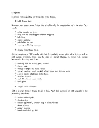 Symptoms
Symptoms vary depending on the severity of the disease.
 Mild dengue fever
Symptoms can appear up to 7 days after being bitten by the mosquito that carries the virus. They
include:
 aching muscles and joints
 body rash that can disappear and then reappear
 high fever
 intense headache
 pain behind the eyes
 vomiting and feeling nauseous
 Dengue hemorrhagic fever
At first, symptoms of DHF may be mild, but they gradually worsen within a few days. As well as
mild dengue symptoms, there may be signs of internal bleeding. A person with Dengue
hemorrhagic fever may experience:
 bleeding from the mouth, gums, or nose
 clammy skin
 damage to lymph and blood vessels
 internal bleeding, which can lead to black vomit and feces, or stools
 a lower number of platelets in the blood
 sensitive stomach
 small blood spots under the skin
 weak pulse
 Dengue shock syndrome
DSS is a severe form of dengue. It can be fatal. Apart from symptoms of mild dengue fever, the
person may experience:
 intense stomach pain
 disorientation
 sudden hypotension, or a fast drop in blood pressure
 heavy bleeding
 regular vomiting
 blood vessels leaking fluid
 