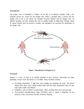 Transmission
The dengue virus is transmitted to humans via the bite of an infected mosquito. Only a few
mosquito species are vectors for the dengue virus. When a mosquito bites a person who has
dengue virus in his or her blood, the mosquito becomes infected with the dengue virus. An
infected mosquito can later transmit that virus to healthy people by biting them. Dengue cannot
be spread directly from one person to another, and mosquitoes are necessary for transmission of
the dengue virus.
Figure: Transmission of dengue fever
Treatment
Dengue is a virus, so there is no specific treatment or cure. However, intervention can help,
depending on how severe the disease is. For milder forms, treatment includes:
 Preventing dehydration: A high fever and vomiting can dehydrate the body. The person
should drink clean water, ideally bottled rather than tap water. Rehydration salts can also
help replace fluids and minerals.
 Painkillers, such as Tylenol or paracetamol: These can help lower fever and ease pain.
 Non-steroidal anti-inflammatory drugs (NSAIDs), such as aspirin or ibuprofen, are not
advised, as they can increase the risk of internal bleeding.
 