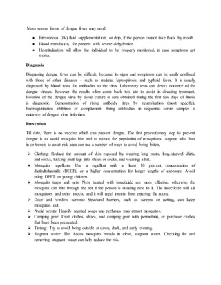 More severe forms of dengue fever may need:
 Intravenous (IV) fluid supplementation, or drip, if the person cannot take fluids by mouth
 Blood transfusion, for patients with severe dehydration
 Hospitalization will allow the individual to be properly monitored, in case symptoms get
worse.
Diagnosis
Diagnosing dengue fever can be difficult, because its signs and symptoms can be easily confused
with those of other diseases - such as malaria, leptospirosis and typhoid fever. It is usually
diagnosed by blood tests for antibodies to the virus. Laboratory tests can detect evidence of the
dengue viruses; however the results often come back too late to assist in directing treatment.
Isolation of the dengue virus by tissue culture in sera obtained during the first few days of illness
is diagnostic. Demonstration of rising antibody titres by neutralization (most specific),
haemaglutination inhibition or complement- fixing antibodies in sequential serum samples is
evidence of dengue virus infection.
Prevention
Till date, there is no vaccine which can prevent dengue. The first precautionary step to prevent
dengue is to avoid mosquito bite and to reduce the population of mosquitoes. Anyone who lives
in or travels to an at-risk area can use a number of ways to avoid being bitten.
 Clothing: Reduce the amount of skin exposed by wearing long pants, long-sleeved shirts,
and socks, tucking pant legs into shoes or socks, and wearing a hat.
 Mosquito repellents: Use a repellent with at least 10 percent concentration of
diethyltoluamide (DEET), or a higher concentration for longer lengths of exposure. Avoid
using DEET on young children.
 Mosquito traps and nets: Nets treated with insecticide are more effective, otherwise the
mosquito can bite through the net if the person is standing next to it. The insecticide will kill
mosquitoes and other insects, and it will repel insects from entering the room.
 Door and window screens: Structural barriers, such as screens or netting, can keep
mosquitos out.
 Avoid scents: Heavily scented soaps and perfumes may attract mosquitos.
 Camping gear: Treat clothes, shoes, and camping gear with permethrin, or purchase clothes
that have been pretreated.
 Timing: Try to avoid being outside at dawn, dusk, and early evening.
 Stagnant water: The Aedes mosquito breeds in clean, stagnant water. Checking for and
removing stagnant water can help reduce the risk.
 
