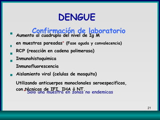 Aumento al cuadruplo del nivel de Ig M  en muestras pareadas *   (Fase aguda y convalecencia)   R CP  (reacciòn en cadena polimerasa) Inmunohistoquimica Inmunofluorescencia  Aislamiento viral (celulas de mosquito) Utilizando anticuerpos monoclonales seroespecificos, con técnicas de IFI, IHA ò NT. *  Solo una muestra en zonas no endemicas   ▪ ▪ ▪ ▪ ▪ DENGUE  Confirmación de laboratorio 