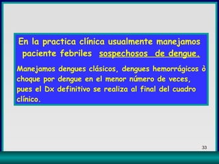 En la practica clínica usualmente manejamos  paciente febriles  sospechosos  de dengue. Manejamos dengues clásicos, dengues hemorrágicos ò choque por dengue en el menor número de veces, pues el Dx definitivo se realiza al final del cuadro clínico. 