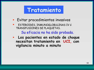 Evitar procedimientos invasivos ESTEROIDES, INMUNOGLOBULINAS IV ó  TRANSFUSIONES DE PLAQUETAS. Su eficacia no ha sido probada. Los pacientes en estado de choque necesitan tratamiento en  UCI,  con vigilancia minuto a minuto Tratamiento 