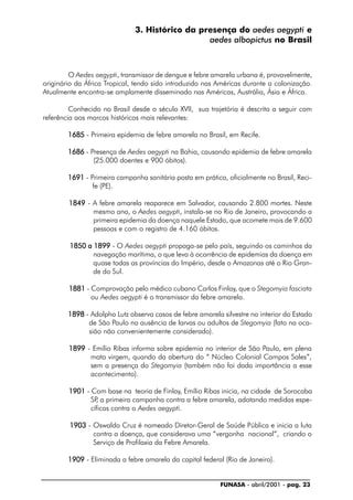 FUNASA - abril/2001 - pag. 23
3. Histórico da presença do aedes aegypti e
aedes albopictus no Brasil
O Aedes aegypti, transmissor de dengue e febre amarela urbana é, provavelmente,
originário da África Tropical, tendo sido introduzido nas Américas durante a colonização.
Atualmente encontra-se amplamente disseminado nas Américas, Austrália, Ásia e África.
Conhecido no Brasil desde o século XVII, sua trajetória é descrita a seguir com
referência aos marcos históricos mais relevantes:
16851685168516851685 - Primeira epidemia de febre amarela no Brasil, em Recife.
16861686168616861686 - Presença de Aedes aegypti na Bahia, causando epidemia de febre amarela
(25.000 doentes e 900 óbitos).
16911691169116911691 - Primeira campanha sanitária posta em prática, oficialmente no Brasil, Reci-
fe (PE).
18491849184918491849 - A febre amarela reaparece em Salvador, causando 2.800 mortes. Neste
mesmo ano, o Aedes aegypti, instala-se no Rio de Janeiro, provocando a
primeira epidemia da doença naquele Estado, que acomete mais de 9.600
pessoas e com o registro de 4.160 óbitos.
1850 a 18991850 a 18991850 a 18991850 a 18991850 a 1899 - O Aedes aegypti propaga-se pelo país, seguindo os caminhos da
navegação marítima, o que leva à ocorrência de epidemias da doença em
quase todas as províncias do Império, desde o Amazonas até o Rio Gran-
de do Sul.
18811881188118811881 - Comprovação pelo médico cubano Carlos Finlay, que o Stegomyia fasciata
ou Aedes aegypti é o transmissor da febre amarela.
18981898189818981898 - Adolpho Lutz observa casos de febre amarela silvestre no interior do Estado
de São Paulo na ausência de larvas ou adultos de Stegomyia (fato na oca-
sião não convenientemente considerado).
18991899189918991899 - Emílio Ribas informa sobre epidemia no interior de São Paulo, em plena
mata virgem, quando da abertura do “ Núcleo Colonial Campos Sales”,
sem a presença do Stegomyia (também não foi dada importância a esse
acontecimento).
19011901190119011901 - Com base na teoria de Finlay, Emílio Ribas inicia, na cidade de Sorocaba
SP, a primeira campanha contra a febre amarela, adotando medidas espe-
cíficas contra o Aedes aegypti.
19031903190319031903 - Oswaldo Cruz é nomeado Diretor-Geral de Saúde Pública e inicia a luta
contra a doença, que considerava uma “vergonha nacional”, criando o
Serviço de Profilaxia da Febre Amarela.
19091909190919091909 - Eliminada a febre amarela da capital federal (Rio de Janeiro).
 