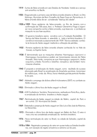 FUNASA - abril/2001 - pag. 24
19191919191919191919 - Surtos de febre amarela em seis Estados do Nordeste. Instala-se o serviço
anti-amarílico no Recife.
19201920192019201920 - Diagnosticado o primeiro caso de febre amarela silvestre no Brasil, no Sítio
Mulungu, Município de Bom Conselho do Papa-Caça em Pernambuco. A
febre amarela deixa de ser considerada “doença de cidade”.
1928 a 19291928 a 19291928 a 19291928 a 19291928 a 1929 - Nova epidemia de febre amarela, no Rio de Janeiro, com a
confirmação de 738 casos, leva o Professor Clementino Fraga a organi-
zar nova campanha contra a febre amarela, cuja base era o combate ao
mosquito na sua fase aquática.
19311931193119311931 - O governo brasileiro assina convênio com a Fundação Rockefeller. O
Serviço de Febre Amarela é estendido a todo o território brasileiro. O
convênio é renovado sucessivamente até 1939. Técnica adotada: comba-
te às larvas do Aedes aegypti mediante a utilização de petróleo.
19321932193219321932 - Primeira epidemia de febre amarela silvestre conhecida foi no Vale do
Canaã, no Espírito Santo.
19381938193819381938 -É demonstrado que os mosquitos silvestres Haemagogus capricornii e
Haemagogus leucocelaenus podem ser transmissores naturais da Febre
Amarela. Mais tarde, comprova-se que Haemagogus spegazzinii, Aedes
scapularis, o Aedes fluviatilis e Sabethes cloropterus são também trans-
missores silvestres.
19401940194019401940 -É proposta a erradicação do Aedes aegypti, como resultado do sucesso
alcançado pelo Brasil na erradicação do Anopheles gambiae, transmissor
da malária que, vindo da África, havia infestado grande parte do Nordes-
te do país.
19471947194719471947 - Adotado o emprego de dicloro-difenil-tricloroetano (DDT) no combate ao
Aedes aegypti;
19551955195519551955 - Eliminado o último foco de Aedes aegypti no Brasil.
19581958195819581958 - A XV Conferência Sanitária Panamericana, realizada em Porto Rico, decla-
ra erradicado do território brasileiro o Aedes aegypti.
19671967196719671967 - Reintrodução do Aedes aegypti na cidade de Belém, capital do Pará e
em outros 23 Municípios do Estado.
19691969196919691969 - Detectada a presença de Aedes aegypti em São Luís e São José do Ribamar,
no Maranhão.
19731973197319731973 - Eliminado o último foco de Aedes aegypti em Belém do Pará. O vetor é
mais uma vez considerado erradicado do território brasileiro.
19761976197619761976 - Nova reintrodução do vetor no Brasil, na cidade de Salvador, capital da
Bahia.
1978 a 19841978 a 19841978 a 19841978 a 19841978 a 1984 - Registrada a presença do vetor em quase todos os Estados brasilei-
ros, com exceção da região amazônica e extremo-sul do país.
 