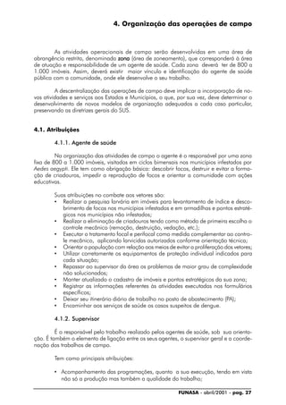 FUNASA - abril/2001 - pag. 27
4. Organização das operações de campo
As atividades operacionais de campo serão desenvolvidas em uma área de
abrangência restrita, denominada zonazonazonazonazona (área de zoneamento), que corresponderá à área
de atuação e responsabilidade de um agente de saúde. Cada zona deverá ter de 800 a
1.000 imóveis. Assim, deverá existir maior vínculo e identificação do agente de saúde
pública com a comunidade, onde ele desenvolve o seu trabalho.
A descentralização das operações de campo deve implicar a incorporação de no-
vas atividades e serviços aos Estados e Municípios, o que, por sua vez, deve determinar o
desenvolvimento de novos modelos de organização adequados a cada caso particular,
preservando as diretrizes gerais do SUS.
4.1. Atribuições
4.1.1. Agente de saúde
Na organização das atividades de campo o agente é o responsável por uma zona
fixa de 800 a 1.000 imóveis, visitados em ciclos bimensais nos municípios infestados por
Aedes aegypti. Ele tem como obrigação básica: descobrir focos, destruir e evitar a forma-
ção de criadouros, impedir a reprodução de focos e orientar a comunidade com ações
educativas.
Suas atribuições no combate aos vetores são:
• Realizar a pesquisa larvária em imóveis para levantamento de índice e desco-
brimento de focos nos municípios infestados e em armadilhas e pontos estraté-
gicos nos municípios não infestados;
• Realizar a eliminação de criadouros tendo como método de primeira escolha o
controle mecânico (remoção, destruição, vedação, etc.);
• Executar o tratamento focal e perifocal como medida complementar ao contro-
le mecânico, aplicando larvicidas autorizados conforme orientação técnica;
• Orientar a população com relação aos meios de evitar a proliferação dos vetores;
• Utilizar corretamente os equipamentos de proteção individual indicados para
cada situação;
• Repassar ao supervisor da área os problemas de maior grau de complexidade
não solucionados;
• Manter atualizado o cadastro de imóveis e pontos estratégicos da sua zona;
• Registrar as informações referentes às atividades executadas nos formulários
específicos;
• Deixar seu itinerário diário de trabalho no posto de abastecimento (PA);
• Encaminhar aos serviços de saúde os casos suspeitos de dengue.
4.1.2. Supervisor
É o responsável pelo trabalho realizado pelos agentes de saúde, sob sua orienta-
ção. É também o elemento de ligação entre os seus agentes, o supervisor geral e a coorde-
nação dos trabalhos de campo.
Tem como principais atribuições:
• Acompanhamento das programações, quanto a sua execução, tendo em vista
não só a produção mas também a qualidade do trabalho;
 