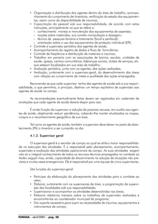 FUNASA - abril/2001 - pag. 28
• Organização e distribuição dos agentes dentro da área de trabalho, acompa-
nhamento do cumprimento de itinerários, verificação do estado dos equipamen-
tos, assim como da disponibilidade de insumos;
• Capacitação do pessoal sob sua responsabilidade, de acordo com estas
instruções, principalmente no que se refere a:
- conhecimento manejo e manutenção dos equipamentos de aspersão;
- noções sobre inseticidas, sua correta manipulação e dosagem;
- técnica de pesquisa larvária e tratamento (focal e perifocal);
- orientação sobre o uso dos equipamentos de proteção individual (EPI).
• Controle e supervisão periódica dos agentes de saúde;
• Acompanhamento do registro de dados e fluxo de formulários;
• Controle de freqüência e distribuição de materiais e insumos;
• Trabalhar em parceria com as associações de bairros, escolas, unidades de
saúde, igrejas, centros comunitários, lideranças sociais, clubes de serviços, etc.
que estejam localizados em sua área de trabalho;
• Avaliação periódica, junto com os agentes, das ações realizadas;
• Avaliação, juntamente com o supervisor-geral, do desenvolvimento das áreas
com relação ao cumprimento de metas e qualidade das ações empregadas.
Recomenda-se que cada supervisor tenha dez agentes de saúde sob a sua respon-
sabilidade, o que permitiria, a princípio, destinar um tempo eqüitativo de supervisão aos
agentes de saúde no campo.
As recomendações eventualmente feitas devem ser registradas em caderneta de
anotações que cada agente de saúde deverá dispor para isso.
É ainda função do supervisor a solução de possíveis recusas, em auxílio aos agen-
tes de saúde, objetivando reduzir pendências, cabendo-lhe manter atualizados os mapas,
croquis e o reconhecimento geográfico de sua área.
Tal como os agentes de saúde, também o supervisor deve deixar no posto de abas-
tecimento (PA) o itinerário a ser cumprido no dia.
4.1.3. Supervisor geral
O supervisor-geral é o servidor de campo ao qual se atribui maior responsabilida-
de na execução das atividades. É o responsável pelo planejamento, acompanhamento,
supervisão e avaliação das atividades operacionais de campo. As suas atividades exigem
não só o integral conhecimento de todos os recursos técnicos empregados no combate ao
Aedes aegypti mas, ainda, capacidade de discernimento na solução de situações não pre-
vistas e muitas vezes emergenciais. Ele é responsável por uma equipe de cinco supervisores.
São funções do supervisor-geral:
• Participar da elaboração do planejamento das atividades para o combate ao
vetor;
• Elaborar, juntamente com os supervisores de área, a programação de supervi-
são das localidades sob sua responsabilidade;
• Supervisionar e acompanhar as atividades desenvolvidas nas áreas;
• Elaborar relatórios mensais sobre os trabalhos de supervisão realizados e
encaminhá-los ao coordenador municipal do programa;
• Dar suporte necessário para suprir as necessidades de insumos, equipamentos e
instrumentais de campo;
 