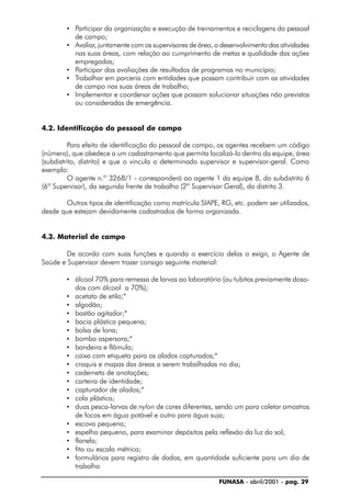 FUNASA - abril/2001 - pag. 29
• Participar da organização e execução de treinamentos e reciclagens do pessoal
de campo;
• Avaliar, juntamente com os supervisores de área, o desenvolvimento das atividades
nas suas áreas, com relação ao cumprimento de metas e qualidade das ações
empregadas;
• Participar das avaliações de resultados de programas no município;
• Trabalhar em parceria com entidades que possam contribuir com as atividades
de campo nas suas áreas de trabalho;
• Implementar e coordenar ações que possam solucionar situações não previstas
ou consideradas de emergência.
4.2. Identificação do pessoal de campo
Para efeito de identificação do pessoal de campo, os agentes recebem um código
(número), que obedece a um cadastramento que permita localizá-lo dentro da equipe, área
(subdistrito, distrito) e que o vincula a determinado supervisor e supervisor-geral. Como
exemplo:
O agente n.º 3268/1 - corresponderá ao agente 1 da equipe 8, do subdistrito 6
(6º Supervisor), da segunda frente de trabalho (2º Supervisor Geral), do distrito 3.
Outros tipos de identificação como matrícula SIAPE, RG, etc. podem ser utilizados,
desde que estejam devidamente cadastrados de forma organizada.
4.3. Material de campo
De acordo com suas funções e quando o exercício delas o exigir, o Agente de
Saúde e Supervisor devem trazer consigo seguinte material:
• álcool 70% para remessa de larvas ao laboratório (ou tubitos previamente dosa-
dos com álcool a 70%);
• acetato de etila;*
• algodão;
• bastão agitador;*
• bacia plástica pequena;
• bolsa de lona;
• bomba aspersora;*
• bandeira e flâmula;
• caixa com etiqueta para os alados capturados;*
• croquis e mapas das áreas a serem trabalhadas no dia;
• caderneta de anotações;
• carteira de identidade;
• capturador de alados;*
• cola plástica;
• duas pesca-larvas de nylon de cores diferentes, sendo um para coletar amostras
de focos em água potável e outro para água suja;
• escova pequena;
• espelho pequeno, para examinar depósitos pela reflexão da luz do sol;
• flanela;
• fita ou escala métrica;
• formulários para registro de dados, em quantidade suficiente para um dia de
trabalho
 