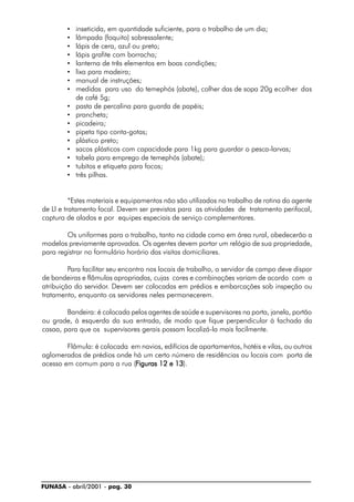 FUNASA - abril/2001 - pag. 30
• inseticida, em quantidade suficiente, para o trabalho de um dia;
• lâmpada (foquito) sobressalente;
• lápis de cera, azul ou preto;
• lápis grafite com borracha;
• lanterna de três elementos em boas condições;
• lixa para madeira;
• manual de instruções;
• medidas para uso do temephós (abate), colher das de sopa 20g ecolher das
de café 5g;
• pasta de percalina para guarda de papéis;
• prancheta;
• picadeira;
• pipeta tipo conta-gotas;
• plástico preto;
• sacos plásticos com capacidade para 1kg para guardar o pesca-larvas;
• tabela para emprego de temephós (abate);
• tubitos e etiqueta para focos;
• três pilhas.
*Estes materiais e equipamentos não são utilizados no trabalho de rotina do agente
de LI e tratamento focal. Devem ser previstos para as atividades de tratamento perifocal,
captura de alados e por equipes especiais de serviço complementares.
Os uniformes para o trabalho, tanto na cidade como em área rural, obedecerão a
modelos previamente aprovados. Os agentes devem portar um relógio de sua propriedade,
para registrar no formulário horário das visitas domiciliares.
Para facilitar seu encontro nos locais de trabalho, o servidor de campo deve dispor
de bandeiras e flâmulas apropriadas, cujas cores e combinações variam de acordo com a
atribuição do servidor. Devem ser colocadas em prédios e embarcações sob inspeção ou
tratamento, enquanto os servidores neles permanecerem.
Bandeira: é colocada pelos agentes de saúde e supervisores na porta, janela, portão
ou grade, à esquerda da sua entrada, de modo que fique perpendicular à fachada da
casaa, para que os supervisores gerais possam localizá-la mais facilmente.
Flâmula: é colocada em navios, edifícios de apartamentos, hotéis e vilas, ou outros
aglomerados de prédios onde há um certo número de residências ou locais com porta de
acesso em comum para a rua (FFFFFiguras 12 e 13iguras 12 e 13iguras 12 e 13iguras 12 e 13iguras 12 e 13).
 
