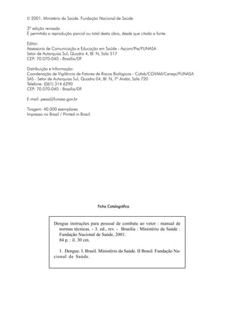 © 2001. Ministério da Saúde. Fundação Nacional de Saúde.
3ª edição revisada
É permitida a reprodução parcial ou total desta obra, desde que citada a fonte.
Editor:
Assessoria de Comunicação e Educação em Saúde - Ascom/Pre/FUNASA
Setor de Autarquias Sul, Quadra 4, Bl. N, Sala 517
CEP: 70.070-040 - Brasília/DF
Distribuição e Informação:
Coordenação de Vigilância de Fatores de Riscos Biológicos - Cofab/CGVAM/Cenepi/FUNASA
SAS - Setor de Autarquias Sul, Quadra 04, Bl. N, 7º Andar, Sala 720
Telefone: (061) 314.6290
CEP: 70.070-040 - Brasília/DF.
E-mail: peaa@funasa.gov.br
Tiragem: 40.000 exemplares
Impresso no Brasil / Printed in Brazil.
FFFFFicha Catalográficaicha Catalográficaicha Catalográficaicha Catalográficaicha Catalográfica
Dengue instruções para pessoal de combate ao vetor : manual de
normas técnicas. - 3. ed., rev. - Brasília : Ministério da Saúde :
Fundação Nacional de Saúde, 2001.
84 p. : il. 30 cm.
1. Dengue. I. Brasil. Ministério da Saúde. II Brasil. Fundação Na-
cional de Saúde.
 