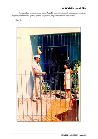 FUNASA - abril/2001 - pag. 35
6. A Visita domiciliar
Concedida a licença para a visita (FFFFFoto 1oto 1oto 1oto 1oto 1), o servidor iniciará a inspeção começan-
do pela parte externa (pátio, quintal ou jardim), seguindo sempre pela direita.
FFFFFoto 1oto 1oto 1oto 1oto 1
 