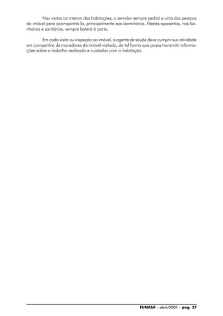 FUNASA - abril/2001 - pag. 37
Nas visitas ao interior das habitações, o servidor sempre pedirá a uma das pessoas
do imóvel para acompanhá-lo, principalmente aos dormitórios. Nestes aposentos, nos ba-
nheiros e sanitários, sempre baterá à porta.
Em cada visita ou inspeção ao imóvel, o agente de saúde deve cumprir sua atividade
em companhia de moradores do imóvel visitado, de tal forma que possa transmitir informa-
ções sobre o trabalho realizado e cuidados com a habitação.
 