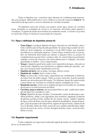 FUNASA - abril/2001 - pag. 39
7. Criadouros
Todos os depósitos que contenham água deverão ser cuidadosamente examina-
dos, pois qualquer deles poderá servir como criadouro ou foco de mosquitos (AnexoAnexoAnexoAnexoAnexo IIIIIIIIII). Os
reservatórios de água para o consumo deverão ser mantidos tampados.
Os depósitos vazios dos imóveis, que possam conter água, devem ser mantidos
secos, tampados ou protegidos de chuvas e, se inservíveis, eliminados pelos agentes e
moradores. O agente de saúde recomendará aos residentes manter o imóvel e os quintais
em particular, limpos e impróprios à procriação de mosquitos.
7.1. Tipos e definição de depósitos (anexo II)
• Caixa d’água:Caixa d’água:Caixa d’água:Caixa d’água:Caixa d’água: é qualquer depósito de água colocado em nível elevado, permi-
tindo a distribuição do líquido pela gravidade. As caixas d’água podem ser divi-
didas em duas categorias: as acessíveis e as de difícil acesso, que requerem
providências ou operações especiais. Caixas d’água acessíveis são as que po-
dem ser facilmente examinadas por estarem a pequena altura ou porque há
condições locais que permitem o acesso a elas. As caixas d’água que estiverem
vedadas, à prova de mosquito, não serão abertas para a inspeção, mas serão
assinaladas no boletim como inspecionadas.
• TTTTTanque:anque:anque:anque:anque: é depósito geralmente usado como reservatório de água, colocado ao
nível do solo. Depósitos como banheiras ou caldeiras velhas por exemplo, usa-
dos como tanques serão classificados como tal.
• Depósitos de barro:Depósitos de barro:Depósitos de barro:Depósitos de barro:Depósitos de barro: são os potes, moringas, talhas e outros.
• Depósitos de madeira:Depósitos de madeira:Depósitos de madeira:Depósitos de madeira:Depósitos de madeira: barris, tonéis e tinas.
• PPPPPneus:neus:neus:neus:neus: os pneus são, muitas vezes, responsáveis por reinfestações à distância,
de áreas livres do Aedes aegypti. Todos os pneus inservíveis, quando possível,
deverão ser removidos para eliminação. Os utilizáveis, depois de inspecionados
e secos devem ser mantidos em ambiente coberto, protegidos da chuva.
• RRRRRecipientes naturais:ecipientes naturais:ecipientes naturais:ecipientes naturais:ecipientes naturais: incluem-se aí coleções de água encontradas em cavidades
de árvores e no embrincamento de folhas.
• Cacimbas, poços e cisternas:Cacimbas, poços e cisternas:Cacimbas, poços e cisternas:Cacimbas, poços e cisternas:Cacimbas, poços e cisternas: são escavações feitas no solo, usados para capta-
ção de água (com paredes ou não).
• Outros:Outros:Outros:Outros:Outros: depósitos de tipos variados. Compreendem caixas de descarga e apa-
relhos sanitários, pilões, cuias, alguidares, pias, lavatórios, regadores, protetores
de plantas, guarda-comida, vasilhas de uso caseiro, bacias, baldes e registros
de água, jarras de flores, pias de água, depósitos de geladeira, diques de gara-
gem, pisos de porões e de calçamentos, esgotos de águas limpas, coberturas de
zinco e flandres, folhas de metal, cascas de ovos, sapatos abandonados, bebe-
douros de aves e de outros animais, ferragens diversas, vasos, cacos de vidro,
telhas e outros.
7.2. Depósito inspecionado
É todo o depósito com água examinado pelo agente de saúde com auxílio de fonte
de luz ou do pesca-larva
 