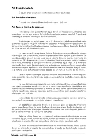 FUNASA - abril/2001 - pag. 40
7.3. Depósito tratado
É aquele onde foi aplicado inseticida (larvicida ou adulticida).
7.4. Depósito eliminado
É aquele que foi destruído ou inutilizado como criadouro.
7.5. Focos e técnica de pesquisa
Todos os depósitos que contenham água devem ser inspecionados, utilizando-se o
pesca-larva com ou sem a ajuda de fonte luminosa (lanterna e/ou espelho). A técnica de
coleta segue a mesma orientação da visita domiciliar.
Ao destampar os depósitos para inspeção deve-se ter cuidado no sentido de evitar
que larvas e pupas se refugiem no fundo dos depósitos. A inspeção com o pesca-larvas é a
técnica preferencialmente utilizada no caso da coleta em pneus. O uso de concha de alumí-
nio pode ser mais eficaz nessa situação.
No caso de uso do pesca-larvas, deve-se de início percorrer, rapidamente, a super-
fície da água com o instrumento, visando surpreender as larvas e pupas que aí estejam. Em
seguida, percorre-se com o pesca-larva todo o volume de água, fazendo movimento em
forma de um “8”“8”“8”“8”“8”, descendo até o fundo do depósito. Recolhe-se então o material retido no
pesca-larva, transferido-o para pequena bacia, já contendo água limpa. Aí o material é
examinado. Com o uso da pipeta sugam-se as larvas e/ou pupas que forem encontradas,
transferindo-as para a palma da mão a fim de se retirar o excesso de água. A seguir passa-
se o material para os tubitos com álcool dosado até um número máximo de dez tubitos.
Deve-se repetir a passagem do pesca-larvas no depósito até que se tenha seguran-
ça de que já não ha nenhuma larva ou pupa ou que já se tenha coletado o máximo de dez
exemplares.
No caso de inspeção em depósito com muita matéria orgânica, o material coletado
com o pesca-larva deve ser colocado em bacia plástica com água limpa, repetindo-se essa
operação sucessivamente (repassando o material da bacia para o pesca-larvas) até que o
material fique limpo e possa ser observado a olho nu, permitindo assim a captura das larvas
e/ou pupas com a pipeta.
Todo cuidado deve ser tomado nestas sucessivas passagens para que as larvas/
pupas não fiquem aderidas ao material retido no pesca-larvas.
Em depósitos de pequenas dimensões o conteúdo pode ser passado diretamente
para o pesca-larvas (água de vasos de planta, de garrafas, pratos de plantas, bacias, bal-
des, outros) ou as larvas e/ou pupas coletadas diretamente com o uso de pipeta, passando
para a palma da mão e a seguir, para os tubitos.
Todos os tubitos devem ser acompanhados de etiqueta de identificação, em que
constarão: equipe, nome, número do agente, número da amostra e o tipo de depósito onde
foi coletada a amostra. Deve ser colocada no interior do tubito, ou colada a ele.
Os focos encontrados devem ser exibidos aos moradores da casa. Nessa ocasião
devem ser orientados a respeito da necessidade de proteção ou de destinação mais ade-
quada para os depósitos.
 