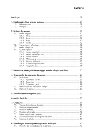 Sumário
IntroduçãoIntroduçãoIntroduçãoIntroduçãoIntrodução ........................................................................................................... 07
1. Noções sobre febre amarela e dengue1. Noções sobre febre amarela e dengue1. Noções sobre febre amarela e dengue1. Noções sobre febre amarela e dengue1. Noções sobre febre amarela e dengue ............................................................... 09
1.1. Febre Amarela ....................................................................................... 09
1.2. Dengue ................................................................................................. 09
2. Biologia dos vetores2. Biologia dos vetores2. Biologia dos vetores2. Biologia dos vetores2. Biologia dos vetores .......................................................................................... 11
2.1. Aedes aegypti ........................................................................................... 11
2.1.1. Ovo.......................................................................................... 11
2.1.2. Larva ........................................................................................ 12
2.1.3. Pupa ......................................................................................... 13
2.1.4. Adulto....................................................................................... 13
2.2. Transmissores silvestres ........................................................................... 18
2.3. Aedes albopictus ....................................................................................... 18
2.4. Outras espécies ..................................................................................... 18
2.4.1. Aedes scapularis .......................................................................... 18
2.4.2. Aedes taeniorhynchus................................................................... 18
2.4.3. Aedes fluviatilis............................................................................. 19
2.4.4. Mensonia sp ................................................................................ 19
2.4.5. Limatus durhamii .......................................................................... 19
2.4.6. Culex quinquefasciatus .................................................................19
2.4.7. Anopheles sp ............................................................................... 19
3.3.3.3.3. Histórico de presença doHistórico de presença doHistórico de presença doHistórico de presença doHistórico de presença do AAAAAedes aegyptiedes aegyptiedes aegyptiedes aegyptiedes aegypti eeeee AAAAAedes albopictusedes albopictusedes albopictusedes albopictusedes albopictus no Brasilno Brasilno Brasilno Brasilno Brasil .................... 23
4. Organização das operações de campo4. Organização das operações de campo4. Organização das operações de campo4. Organização das operações de campo4. Organização das operações de campo .............................................................. 27
4.1. Atribuições ............................................................................................ 27
4.1.1. Agente de saúde........................................................................ 27
4.1.2. Supervisor ................................................................................. 27
4.1.3. Supervisor geral ......................................................................... 28
4.2. Identificação do pessoal de campo ......................................................... 29
4.3. Material de campo ................................................................................. 29
5.5.5.5.5. RRRRReconhecimento Geográfico (RG)econhecimento Geográfico (RG)econhecimento Geográfico (RG)econhecimento Geográfico (RG)econhecimento Geográfico (RG) ...................................................................... 33
6.6.6.6.6. A visita domiciliarA visita domiciliarA visita domiciliarA visita domiciliarA visita domiciliar.............................................................................................. 35
7. Criadouros7. Criadouros7. Criadouros7. Criadouros7. Criadouros ....................................................................................................... 39
7.1. Tipos e definições de depósitos ............................................................... 39
7.2. Depósito inspecionado ........................................................................... 39
7.3. Depósito tratado .................................................................................... 40
7.4. Depósito eliminado ................................................................................ 40
7.5. Focos e técnica de pesquisa.................................................................... 40
7.6. Acondicionamento e transporte de larvas................................................. 41
7.7. Captura de alados ................................................................................. 41
8. Estratificação entomo8. Estratificação entomo8. Estratificação entomo8. Estratificação entomo8. Estratificação entomo-----epidemiológica dos municípiosepidemiológica dos municípiosepidemiológica dos municípiosepidemiológica dos municípiosepidemiológica dos municípios.......................................... 43
8.1. Desenho de operações para os estratos................................................... 43
 