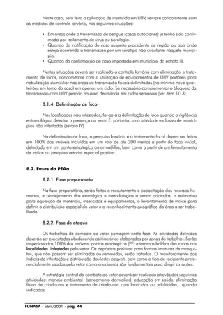 FUNASA - abril/2001 - pag. 44
Neste caso, será feita a aplicação de inseticida em UBV, sempre concomitante com
as medidas de controle larvário, nas seguintes situações:
• Em áreas onde a transmissão de dengue (casos autóctones) já tenha sido confir-
mada por isolamento de vírus ou sorologia.
• Quando da notificação de caso suspeito procedente de região ou país onde
esteja ocorrendo a transmissão por um sorotipo não circulante naquele municí-
pio.
• Quando da confirmação de caso importado em município do estrato III.
Nestas situações deverá ser realizado o controle larvário com eliminação e trata-
mento de focos, concomitante com a utilização de equipamentos de UBV portáteis para
nebulização domiciliar nas áreas de transmissão focais delimitadas (no mínimo nove quar-
teirões em torno do caso) em apenas um ciclo. Se necessário complementar o bloqueio da
transmissão com UBV pesado na área delimitada em ciclos semanais (ver item 10.3).
8.1.4. Delimitação de foco
Nas localidades não infestadas, far-se-á a delimitação de foco quando a vigilância
entomológica detectar a presença do vetor. É, portanto, uma atividade exclusiva de municí-
pios não infestados (estrato IV)
Na delimitação de foco, a pesquisa larvária e o tratamento focal devem ser feitos
em 100% dos imóveis incluídos em um raio de até 300 metros a partir do foco inicial,
detectado em um ponto estratégico ou armadilha, bem como a partir de um levantamento
de índice ou pesquisa vetorial espacial positiva.
8.2. Fases do PEAa
8.2.1. Fase preparatória
Na fase preparatória, serão feitos o recrutamento e capacitação dos recursos hu-
manos, e planejamento das estratégias e metodologias a serem adotadas, a estimativa
para aquisição de materiais, inseticidas e equipamentos, o levantamento de índice para
definir a distribuição espacial do vetor e o reconhecimento geográfico da área a ser traba-
lhada.
8.2.2. Fase de ataque
Os trabalhos de combate ao vetor começam nesta fase. As atividades definidas
deverão ser executadas obedecendo os itinerários elaborados por zonas de trabalho . Serão
inspecionados 100% dos imóveis, pontos estratégicos (PE) e terrenos baldios das zonas nas
localidades infestadaslocalidades infestadaslocalidades infestadaslocalidades infestadaslocalidades infestadas pelo vetor. Os depósitos positivos para formas imaturas de mosqui-
tos, que não possam ser eliminados ou removidos, serão tratados. O monitoramento dos
índices de infestação e distribuição do Aedes aegypti, bem como o tipo de recipiente prefe-
rencialmente usados pelo vetor como criadouros são fundamentais para dirigir as ações.
A estratégia central do combate ao vetor deverá ser realizada através das seguintes
atividades: manejo ambiental (saneamento domiciliar); educação em saúde; eliminação
física de criadouros e tratamento de criadouros com larvicidas ou adulticidas, quando
indicados.
 