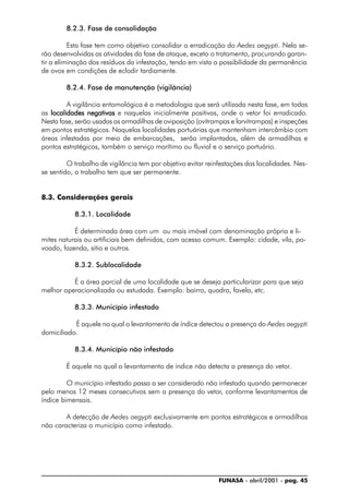 FUNASA - abril/2001 - pag. 45
8.2.3. Fase de consolidação
Esta fase tem como objetivo consolidar a erradicação do Aedes aegypti. Nela se-
rão desenvolvidas as atividades da fase de ataque, exceto o tratamento, procurando garan-
tir a eliminação dos resíduos da infestação, tendo em vista a possibilidade da permanência
de ovos em condições de eclodir tardiamente.
8.2.4. Fase de manutenção (vigilância)
A vigilância entomológica é a metodologia que será utilizada nesta fase, em todas
as localidades negativaslocalidades negativaslocalidades negativaslocalidades negativaslocalidades negativas e naquelas inicialmente positivas, onde o vetor foi erradicado.
Nesta fase, serão usadas as armadilhas de oviposição (ovitrampas e larvitrampas) e inspeções
em pontos estratégicos. Naquelas localidades portuárias que mantenham intercâmbio com
áreas infestadas por meio de embarcações, serão implantados, além de armadilhas e
pontos estratégicos, também o serviço marítimo ou fluvial e o serviço portuário.
O trabalho de vigilância tem por objetivo evitar reinfestações das localidades. Nes-
se sentido, o trabalho tem que ser permanente.
8.3. Considerações gerais
8.3.1. Localidade
É determinada área com um ou mais imóvel com denominação própria e li-
mites naturais ou artificiais bem definidos, com acesso comum. Exemplo: cidade, vila, po-
voado, fazenda, sitio e outros.
8.3.2. Sublocalidade
É a área parcial de uma localidade que se deseja particularizar para que seja
melhor operacionalizada ou estudada. Exemplo: bairro, quadra, favela, etc.
8.3.3. Município infestado
É aquele no qual o levantamento de índice detectou a presença do Aedes aegypti
domiciliado.
8.3.4. Município não infestado
É aquele no qual o levantamento de índice não detecta a presença do vetor.
O município infestado passa a ser considerado não infestado quando permanecer
pelo menos 12 meses consecutivos sem a presença do vetor, conforme levantamentos de
índice bimensais.
A detecção de Aedes aegypti exclusivamente em pontos estratégicos e armadilhas
não caracteriza o município como infestado.
 