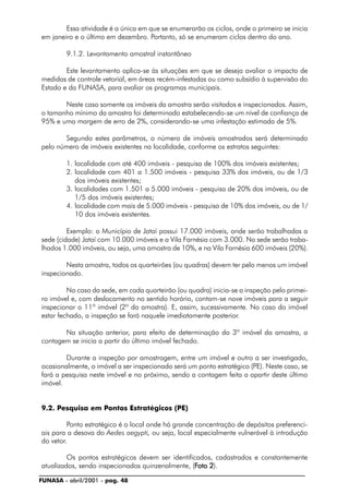 FUNASA - abril/2001 - pag. 48
Essa atividade é a única em que se enumerarão os ciclos, onde o primeiro se inicia
em janeiro e o último em dezembro. Portanto, só se enumeram ciclos dentro do ano.
9.1.2. Levantamento amostral instantâneo
Este levantamento aplica-se às situações em que se deseja avaliar o impacto de
medidas de controle vetorial, em áreas recém-infestadas ou como subsídio à supervisão do
Estado e da FUNASA, para avaliar os programas municipais.
Neste caso somente os imóveis da amostra serão visitados e inspecionados. Assim,
o tamanho mínimo da amostra foi determinado estabelecendo-se um nível de confiança de
95% e uma margem de erro de 2%, considerando-se uma infestação estimada de 5%.
Segundo estes parâmetros, o número de imóveis amostrados será determinado
pelo número de imóveis existentes na localidade, conforme os estratos seguintes:
1. localidade com até 400 imóveis - pesquisa de 100% dos imóveis existentes;
2. localidade com 401 a 1.500 imóveis - pesquisa 33% dos imóveis, ou de 1/3
dos imóveis existentes;
3. localidades com 1.501 a 5.000 imóveis - pesquisa de 20% dos imóveis, ou de
1/5 dos imóveis existentes;
4. localidade com mais de 5.000 imóveis - pesquisa de 10% dos imóveis, ou de 1/
10 dos imóveis existentes.
Exemplo: o Município de Jataí possui 17.000 imóveis, onde serão trabalhadas a
sede (cidade) Jataí com 10.000 imóveis e a Vila Farnésia com 3.000. Na sede serão traba-
lhados 1.000 imóveis, ou seja, uma amostra de 10%, e na Vila Farnésia 600 imóveis (20%).
Nesta amostra, todos os quarteirões (ou quadras) devem ter pelo menos um imóvel
inspecionado.
No caso da sede, em cada quarteirão (ou quadra) inicia-se a inspeção pelo primei-
ro imóvel e, com deslocamento no sentido horário, contam-se nove imóveis para a seguir
inspecionar o 11º imóvel (2º da amostra). E, assim, sucessivamente. No caso do imóvel
estar fechado, a inspeção se fará naquele imediatamente posterior.
Na situação anterior, para efeito de determinação do 3º imóvel da amostra, a
contagem se inicia a partir do último imóvel fechado.
Durante a inspeção por amostragem, entre um imóvel e outro a ser investigado,
ocasionalmente, o imóvel a ser inspecionado será um ponto estratégico (PE). Neste caso, se
fará a pesquisa neste imóvel e no próximo, sendo a contagem feita a apartir deste último
imóvel.
9.2. Pesquisa em Pontos Estratégicos (PE)
Ponto estratégico é o local onde há grande concentração de depósitos preferenci-
ais para a desova do Aedes aegypti, ou seja, local especialmente vulnerável à introdução
do vetor.
Os pontos estratégicos devem ser identificados, cadastrados e constantemente
atualizados, sendo inspecionados quinzenalmente, (FFFFFoto 2oto 2oto 2oto 2oto 2).
 