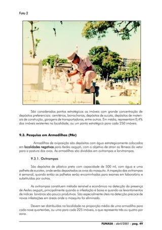 FUNASA - abril/2001 - pag. 49
FFFFFoto 2oto 2oto 2oto 2oto 2
São considerados pontos estratégicos os imóveis com grande concentração de
depósitos preferenciais: cemitérios, borracharias, depósitos de sucata, depósitos de materi-
ais de construção, garagens de transportadoras, entre outros. Em média, representam 0,4%
dos imóveis existentes na localidade, ou um ponto estratégico para cada 250 imóveis.
9.3. Pesquisa em Armadilhas (PAr)
Armadilhas de oviposição são depósitos com água estrategicamente colocados
em localidades negativaslocalidades negativaslocalidades negativaslocalidades negativaslocalidades negativas para Aedes aegypti, com o objetivo de atrair as fêmeas do vetor
para a postura dos ovos. As armadilhas são divididas em ovitrampas e larvitrampas.
9.3.1. Ovitrampas
São depósitos de plástico preto com capacidade de 500 ml, com água e uma
palheta de eucatex, onde serão depositados os ovos do mosquito. A inspeção das ovitrampas
é semanal, quando então as palhetas serão encaminhadas para exames em laboratório e
substituídas por outras.
As ovitrampas constituem método sensível e econômico na detecção da presença
de Aedes aegypti,,,,, principalmente quando a infestação é baixa e quando os levantamentos
de índices larvários são pouco produtivos. São especialmente úteis na detecção precoce de
novas infestações em áreas onde o mosquito foi eliminado.
Devem ser distribuídas na localidade na proporção média de uma armadilha para
cada nove quarteirões, ou uma para cada 225 imóveis, o que representa três ou quatro por
zona.
 