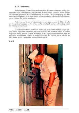 FUNASA - abril/2001 - pag. 50
9.3.2. Larvitrampas
As larvitrampas são depósitos geralmente feitos de barro ou de pneus usados, dis-
postos em locais considerados porta de entrada do vetor adulto, tais como portos fluviais
ou marítimos, aeroportos, terminais rodoviários, ferroviários e terminais de carga, etc. Não
devem ser instaladas em locais onde existam outras opções para a desova do Aedes aegypti,
como é o caso dos pontos estratégicos.
As larvitrampas devem ser instaladas a uma altura aproximada de 80 cm do solo
em sítios preferenciais para o vetor na fase adulta. A finalidade básica é a detecção precoce
de infestações importadas.
Cuidado especial deve ser tomado para que a água das larvitrampas ocupe ape-
nas 2/3 da capacidade da mesma, de modo a deixar uma superfície interna da parede
disponível para a desova. Durante a inspeção, que é rigorosamente semanal, deve ser
priorizada inicialmente a captura de mosquitos adultos. Em seguida, faz-se a busca de
ovos, larvas, pupas e exúvias em número máximo de dez.
FFFFFoto 3oto 3oto 3oto 3oto 3
 