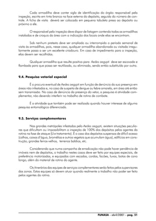 FUNASA - abril/2001 - pag. 51
Cada armadilha deve conter sigla de identificação do órgão responsável pela
inspeção, escrita em tinta branca na face externa do depósito, seguida do número de con-
trole. A ficha de visita deverá ser colocada em pequena tabuleta presa ao depósito ou
próximo a ele.
O responsável pela inspeção deve dispor de listagem contendo todas as armadilhas
instaladas e de croquis da área com a indicação dos locais onde elas se encontram.
Sob nenhum pretexto deve ser ampliado ou interrompido o período semanal de
visita às armadilhas, pois, nesse caso, qualquer armadilha abandonada ou visitada irregu-
larmente passa a ser um excelente criadouro. Em caso de impedimento para a inspeção,
elas devem ser recolhidas.
Qualquer armadilha que resulte positiva para Aedes aegypti deve ser escovada e
flambada para que possa ser reutilizada, ou eliminada, sendo então substituída por outra.
9.4. Pesquisa vetorial especial
É a procura eventual de Aedes aegypti em função de denúncia da sua presença em
áreas não infestadas e, no caso de suspeita de dengue ou febre amarela, em área até então
sem transmissão. No caso de denúncia da presença do vetor, a pesquisa é atividade com-
plementar, não devendo interferir no trabalho de rotina de combate.
É a atividade que também pode ser realizada quando houver interesse de alguma
pesquisa entomológica diferenciada.
9.5. Serviços complementares
Nas grandes metrópoles infestadas pelo Aedes aegypti, existem situações peculia-
res que dificultam ou impossibilitam a inspeção de 100% dos depósitos pelos agentes da
rotina na fase de ataque (LI e tratamento). É o caso dos depósitos suspensos de difícil acesso
(calhas, caixas d’água, bromélias e outros vegetais que acumulam água), edifícios em cons-
trução, grandes ferros-velhos, terrenos baldios, etc.
Considerando que numa campanha de erradicação não pode haver pendência de
imóveis nem de depósitos, o trabalho nestes casos deve ser feito por equipes especiais, de
preferência motorizadas, e equipadas com escadas, cordas, facões, luvas, botas de cano
longo, além do material de rotina do agente.
Os itinerários das equipes de serviços complementares serão feitos pelos supervisores
das zonas. Estas equipes só devem atuar quando realmente o trabalho não poder ser feito
pelos agentes da rotina.
 