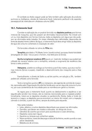 FUNASA - abril/2001 - pag. 53
10. Tratamento
O combate ao Aedes aegypti pode ser feito também pela aplicação de produtos
químicos ou biológicos, através do tratamento focal, tratamento perifocal e da aspersão
aeroespacial de inseticidas em ultrabaixo-volume (UBV).
10.1. Tratamento focal
Consiste na aplicação de um produto larvicida nos depósitos positivosdepósitos positivosdepósitos positivosdepósitos positivosdepósitos positivos para formas
imaturas de mosquitos, que não possam ser eliminados mecanicamente. No imóvel com
um ou mais depósitos com formas imaturas, todos os depósitos com água que não pude-
rem ser eliminados serão tratados. Em áreas infestadas bem delimitadas, desprovidas de
fonte de abastecimento coletivo de água, o tratamento focal deve atingir todos os depósitos
de água de consumo vulneráveis à oviposição do vetor.
Os larvicidas utilizado na rotina do PEAaPEAaPEAaPEAaPEAa são:
TTTTTemephósemephósemephósemephósemephós granulado a 1% (Abate, Larvin, Larvel e outros), que possui baixa toxicidade
(empregado em dose inócua para o homem, mas letal para as larvas).
BacillusBacillusBacillusBacillusBacillus turinghiensisturinghiensisturinghiensisturinghiensisturinghiensis israelensisisraelensisisraelensisisraelensisisraelensis (BTI)(BTI)(BTI)(BTI)(BTI) que é um inseticida biológico que poderá ser
utilizado de maneira rotativa com o temephós, evitando o surgimento de resistência das
larvas a estes produtos.
MetopreneMetopreneMetopreneMetopreneMetoprene, substância análoga ao hormônio juvenil dos insetos, que atua nas for-
mas imaturas (larvas e pupas), impedindo o desenvolvimento dos mosquitos para a fase
adulta.
Eventualmente, o cloreto de Sódio ou sal de cozinha, em solução a 3%, também
poderá ser utilizado como larvicida
Tanto o temephós quanto o BTIBTIBTIBTIBTI e o metoprene, são agentes de controle de mosqui-
tos, aprovados pela Organização Mundial da Saúde para uso em água de consumo huma-
no, por suas caraterísticas de inocuidade para os mamíferos em geral e o homem.
As regras para o tratamento focal, quanto ao deslocamento e seqüência a ser
seguida pelo servidor nos imóveis, são as mesmas mencionadas para a inspeção predial.
Inicialmente, tratam-se os depósitos situados no peridomicílio (frente, lados e fundo do
terreno) e, a seguir, os depósitos que se encontram no interior do imóvel, com a inspeção
cômodo a cômodo, a partir do último, sempre da direita para esquerda.
Não serão tratados:
• Latas, plástico, e outros depósitos descartáveis que possam ser eliminados.
• Garrafas, que devem ser viradas e colocadas ao abrigo da chuva;
• Utensílios de cozinha que sirvam para acondicionar e cozer alimentos;
• Depósitos vazios (sem água);
• Aquários ou tanques que contenham peixes.
• Vasos sanitários, caixas de descarga e ralos de banheiros, exceto quando a casa
estiver desabitada.
• Bebedouros de animais;
 
