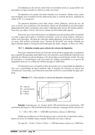 FUNASA - abril/2001 - pag. 54
Os bebedouros de animais onde forem encontradas larvas ou pupas devem ser
escovados e a água trocada no máximo a cada cinco dias.
Os depósitos com peixes não serão tratados com temephós. Nestes casos, serão
recomendadas aos moradores formas alternativas para o controle de focos, podendo-se
utilizar o BTI e o metoprene.
Os pequenos depósitos como latas vazias, vidros, plásticos, cascas de ovo, de
coco, e outros, que constituem o lixo doméstico, devem ser de preferência acondicionados
adequadamente pelos moradores, para serem coletados pelo serviço de limpeza pública.
Caso isso, por algum motivo, não ocorra, devem ser eliminados pelo agente.
Para evitar que o larvicida se perca nos depósitos que são lavados pelos moradores
ou onde a água está sujeita a constante renovação, como as caixas d’água, cisternas e
calhas mal colocadas, ele deve ser colocado nesses depósitos, envolvido e amarrado em
um pano. Este artifício conhecido como “boneca de larvicida” vem sendo utilizado em
alguns Estados desde a Campanha de Erradicação do Aedes aegypti, no Pará, em 1967.
10.1.1. Métodos simples para cálculo do volume de depósitos
Para que o tratamento focal com larvicida tenha eficácia assegurada, é necessário
que o pessoal de operação saiba determinar com precisão a quantidade de inseticida a ser
aplicada em relação ao volume de água, a fim de se obter a concentração correta. No caso
do temephós, a concentração é de uma parte por milhão, equivalente a um grama de
ingrediente ativo em um milhão de mililitros de água (1.000 litros).
O tratamento com o temephós é feito de acordo com a capacidade do depósito e
não com a quantidade de água existente nele, à exceção de cisternas ou poços tipo
“amazônicos” (cacimba), cujo tratamento será feito conforme a quantidade de água exis-
tente.
Método n.º 1 -Método n.º 1 -Método n.º 1 -Método n.º 1 -Método n.º 1 - Para calcular o volume de depósitos retangulares
VVVVV= volume
CCCCC= comprimento
LLLLL= largura
HHHHH = altura
ExemploExemploExemploExemploExemplo: Supondo que um tanque tenha 120 centímetros de comprimento, 100
centímetros de largura e 100 centímetros de altura, fazendo o emprego da fórmula tem-se:
V = 120 x 100 x 100 = 1.200.000 centímetros cúbicos (1.200 litros)
Desde que se sabe que um litro de água ocupa o volume de um decímetro cúbico,
devem-se tomar as medidas nessa unidade, facilitando com isso o cálculo.
Ou seja, VVVVV = 12 dm x 10 dm x 10 dm = 1.200 decímetros cúbicos ou 1.200 litros.
 