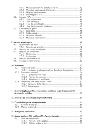 8.1.1. Municípios infestados (Estratos I, II e III). ...................................... 43
8.1.2. Município não infestado (Estrato IV)............................................. 43
8.1.3. Bloqueio de transmissão............................................................. 43
8.1.4. Delimitação de foco................................................................... 44
8.2. Fases do PEAa ....................................................................................... 44
8.2.1. Fase preparatória...................................................................... 44
8.2.2. Fase de ataque ......................................................................... 44
8.2.3. Fase de consolidação................................................................ 45
8.2.4. Fase de manutenção (vigilância) ................................................ 45
8.3. Considerações gerais ............................................................................. 45
8.3.1. Localidade ................................................................................ 45
8.3.2. Sublocalidade ........................................................................... 45
8.3.3. Município infestado.................................................................... 45
8.3.4. Município não infestado ............................................................. 45
9. P9. P9. P9. P9. Pesquisa entomológicaesquisa entomológicaesquisa entomológicaesquisa entomológicaesquisa entomológica ...................................................................................... 47
9.1. Levantamento de índice .......................................................................... 47
9.1.1. Tamanho da amostra. ................................................................ 48
9.2. Pesquisa em pontos estratégicos.............................................................. 49
9.3. Pesquisa em armadilhas ......................................................................... 49
9.3.1. Ovitrampas. .............................................................................. 50
9.3.2. Larvitrampas.............................................................................. 50
9.4. Pesquisa vetorial especial........................................................................ 52
9.5. Serviços complementares........................................................................ 52
10. T10. T10. T10. T10. Tratamentoratamentoratamentoratamentoratamento ..................................................................................................... 53
10.1. Tratamento focal ................................................................................. 53
10.1.1. métodos simples para cálculo de volume de depósitos............ 54
10.2. Tratamento perifocal ........................................................................... 56
10.2.1. preparação da carga ........................................................... 56
10.2.2. Técnica de aplicação ........................................................... 57
10.2.3. Depósito não borrifáveis ....................................................... 57
10.3. Tratamento ultra baixo volume – UBV ................................................... 57
10.3.1. Vantagens deste método ......................................................... 57
10.3.2. Desvantagens......................................................................... 58
11. R11. R11. R11. R11. Recomendações quanto ao manuseio de inseticidas e uso de equipamentosecomendações quanto ao manuseio de inseticidas e uso de equipamentosecomendações quanto ao manuseio de inseticidas e uso de equipamentosecomendações quanto ao manuseio de inseticidas e uso de equipamentosecomendações quanto ao manuseio de inseticidas e uso de equipamentos
de proteção individualde proteção individualde proteção individualde proteção individualde proteção individual ..................................................................................... 61
12. Avaliação da colinesterase sangüínea humana12. Avaliação da colinesterase sangüínea humana12. Avaliação da colinesterase sangüínea humana12. Avaliação da colinesterase sangüínea humana12. Avaliação da colinesterase sangüínea humana ................................................. 63
13. Controle biológico e manejo ambiental13. Controle biológico e manejo ambiental13. Controle biológico e manejo ambiental13. Controle biológico e manejo ambiental13. Controle biológico e manejo ambiental ............................................................ 65
13.1. Controle biológico ............................................................................. 65
13.2. Manejo ambiental............................................................................... 66
14. P14. P14. P14. P14. Participação comunitáriaarticipação comunitáriaarticipação comunitáriaarticipação comunitáriaarticipação comunitária ..................................................................................................................................................................................................................................................................................................................................................................................................................... 67
15. Serviço Marítimo (SM) ou Fluvial(SF) - Serviço P15. Serviço Marítimo (SM) ou Fluvial(SF) - Serviço P15. Serviço Marítimo (SM) ou Fluvial(SF) - Serviço P15. Serviço Marítimo (SM) ou Fluvial(SF) - Serviço P15. Serviço Marítimo (SM) ou Fluvial(SF) - Serviço Portuárioortuárioortuárioortuárioortuário ......................................................................................................................................................................................... 69
15.1. Tipos de embarcação.......................................................................... 69
15.1.1. Grandes embarcações ......................................................... 69
15.1.2. Médias embarcações ........................................................... 69
 