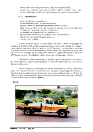 FUNASA - abril/2001 - pag. 58
• melhor adesividade das partículas ao corpo do mosquito adulto;
• por serem as partículas muito pequenas e leves, são carregadas pelo ar, po-
dendo ser lançadas a distâncias compatíveis com a largura dos quarteirões.
10.3.2. Desvantagens:
• exige mão-de-obra especializada;
• sofre influência do vento, chuva e temperatura.
• pouca ou nenhuma ação sobre as formas imaturas do vetor;
• ação corrosiva sobre pintura de automóveis, quando o tamanho médio das
partículas do inseticida for superior a 40 micras;
• necessidade de assistência técnica especializada;
• elimina outros insetos quando usado de forma indiscriminada.;
• não elimina mais que 80 % dos mosquitos;
• nenhum poder residual.
Cuidados especiais devem ser observados para obter-se êxito na aplicação de
inseticida a Ultrabaixo-Volume. Para isso, recomenda-se que a pulverização com equipa-
mento pesado seja sempre feita na parte da manhã, bem cedo, ou ao anoitecer, uma vez
que nesses períodos do dia normalmente não existe correntes de ar significativas, que pode-
riam influenciar a eficácia da aplicação, além de facilitar a operacionalidade do conjunto
UBV devido a menor intensidade do tráfego urbano de veículos nesses horários.
O método não deverá ser empregado quando a velocidade do vento for superior a
6 km/hora para que as partículas aspergidas não sejam transportadas para fora da área
objeto de tratamento.
Quando a máquina pulverizadora for do tipo montada sobre veículo, a velocidad
deste nunca deve ultrapassar 16 km/hora durante o processo de aplicação. Neste caso, a
boquilha do pulverizador deve ser direcionada para as casas, obedecendo a um ângulo de
inclinação de aproximadamente 45 graus, com vazão regulada de acordo com o inseticida
utilizado e velocidade do veículo, (FFFFFoto 5oto 5oto 5oto 5oto 5).
FFFFFoto 5oto 5oto 5oto 5oto 5
 