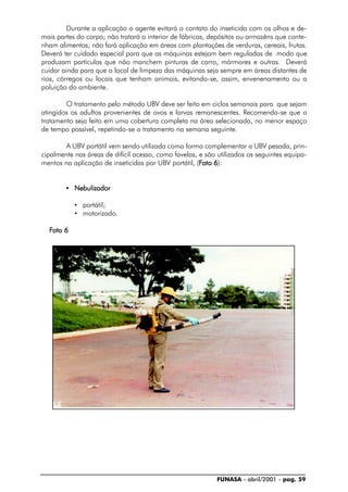 FUNASA - abril/2001 - pag. 59
Durante a aplicação o agente evitará o contato do inseticida com os olhos e de-
mais partes do corpo; não tratará o interior de fábricas, depósitos ou armazéns que conte-
nham alimentos; não fará aplicação em áreas com plantações de verduras, cereais, frutas.
Deverá ter cuidado especial para que as máquinas estejam bem reguladas de modo que
produzam partículas que não manchem pinturas de carro, mármores e outras. Deverá
cuidar ainda para que o local de limpeza das máquinas seja sempre em áreas distantes de
rios, córregos ou locais que tenham animais, evitando-se, assim, envenenamento ou a
poluição do ambiente.
O tratamento pelo método UBV deve ser feito em ciclos semanais para que sejam
atingidos os adultos provenientes de ovos e larvas remanescentes. Recomenda-se que o
tratamento seja feito em uma cobertura completa na área selecionada, no menor espaço
de tempo possível, repetindo-se o tratamento na semana seguinte.
A UBV portátil vem sendo utilizada como forma complementar a UBV pesada, prin-
cipalmente nas áreas de difícil acesso, como favelas, e são utilizados os seguintes equipa-
mentos na aplicação de inseticidas por UBV portátil, (FFFFFoto 6oto 6oto 6oto 6oto 6):
• NebulizadorNebulizadorNebulizadorNebulizadorNebulizador
• portátil;
• motorizado.
FFFFFoto 6oto 6oto 6oto 6oto 6
 