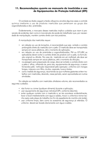 FUNASA - abril/2001 - pag. 61
11. Recomendações quanto ao manuseio de inseticidas e uso
de Equipamentos de Proteção Individual (EPI)
O combate ao Aedes aegypti e Aedes albopictus envolve algumas vezes o controle
químico mediante o uso de produtos inseticidas que pertencem ao grupo dos
organofosforados e dos piretróides.
Evidentemente, o manuseio desses inseticidas implica cuidados que visam à pre-
venção de acidentes, bem como à manutenção da saúde do trabalhador que, por necessi-
dade de manipulação, mantém contato direto com tais produtos.
A manipulação dos inseticidas requer:
• em relação ao uso de temephós, é recomendado que seja evitado o contato
prolongado direto do inseticida com a pele. O inseticida deve ser transportado
sempre em sacos plásticos, até o momento da aplicação;
• em relação ao uso de piretróides e organofosforados, PM ou GT-UBV, os
aplicadores devem evitar o contato direto do produto com a pele, na formula-
ção original ou diluída. No caso do inseticida em pó molhável, ele deve ser
transportado sempre em sacos plásticos, até o momento da diluição;
• na pesagem para preparação da carga, deve ser evitado o contato direto com
a pele e olhos, utilizando-se, para isso, equipamentos de segurança, a serem
fornecidos pela instituição responsável pela operação: uniforme com mangas
longas, máscara com filtro, óculos, capacete, luvas e botas;
• como medida de segurança, recomenda-se que mulheres gestantes evitem tra-
balhar com inseticidas, devendo, nesse período, serem aproveitadas em outras
atividades.
Em relação ao trabalho com inseticidas ultrabaixo-volume, são recomendados os
seguintes cuidados:
• não fumar ou comer (qualquer alimento) durante a aplicação;
• usar equipamento de segurança individual (EPI, conforme descrito);
• evitar qualquer contato com o inseticida e, se isto acontecer acidentalmente,
lavar o local imediatamente com água e sabão, trocar o uniforme e tomar ba-
nho após cada etapa do trabalho (no fim do expediente da manhã e da tarde);
• usar uniforme limpo, bem como os acessórios de segurança já referidos. O
uniforme deverá ser lavado diariamente com água e sabão.
 