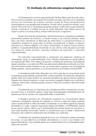 FUNASA - abril/2001 - pag. 63
12. Avaliação da colinesterase sangüínea humana
A Colinesterase é a enzima responsável pela hidrólise (destruição) da acetil-colina.
Esta encontra-se presente nas sinapses (terminações nervosas), servindo como mediadora
química da transmissão de impulsos nervosos através de fibras pré-ganglionares
parassimpáticas e pós-ganglionares simpáticas. A acetil-colina, quando em excesso, é pre-
judicial. Para evitar isso, a colinesterase sangüínea quebra a acetil-colina quase instantane-
amente, inativando-a, à medida que ela vai sendo elaborada. Essa reação química dá
origem à colina e ao ácido acético, ambos inofensivos para o organismo.
Existem dois tipos de colinesterases: acetilcolinesterase ou colinesterase verdadeira
(eritrocitária) existente nas hemácias, no tecido nervoso e nos músculos estriados, sendo
esta a de maior importância na destruição da acetil-colina; e a pseudocolinesterase ou
inespecífica, presente em quase todos os tecidos, principalmente no fígado, no plasma,
pâncreas e no intestino delgado e em menor concentração no sistema nervoso central e
periférico. A pseudocolinesterase encontrada no soro diminui antes daquela encontrada
nas hemácias, sendo portanto, indicador biológico da exposição a inseticidas
organofosforados.
Os inseticidas organofosforados e carbamatos são poderosos inibidores da
colinesterase, sendo os organofosforados muito utilizados atualmente em saúde pública,
em especial pelo PEAa. Com objetivo de garantir a proteção da saúde dos manipuladores
desses inseticidas, os convênios do PEAa que estão sendo celebrados atualmente com Esta-
dos e Municípios contêm cláusula em que se comprometem a garantir aos manipuladores
desses produtos exames periódicos e uso de equipamento de proteção individual (EPI).
A colinesterase pode sofrer alterações com diminuição da sua concentração basal
em pessoas que são expostas constantemente a esses inseticidas. Os valores da colinesterase
podem sofrer diminuição também em pacientes portadores de alguma doença hepáticas
(hepatite viral, doença amebiana, cirrose, carcinomas, congestão hepática por insuficiência
cardíaca), desnutrição, infecções agudas, anemias, infarto do miocárdio e dermatomiosite
e alcoolismo.
Considerando que os níveis basais da colinesterase sofrem variações de uma pes-
soa para outra, é importante realizar o teste basal (pré-exposição) antecipadamente nas
pessoas que irão ter contato com organofosforados e carbamatos.
A dosagem periódica da colinesterase sangüínea em manipuladores desses
inseticidas é obrigatória, devendo ser realizada no mínimo a cada seis meses, podendo
reduzir-se este período a critério do médico coordenador ou do médico agente da inspeção
de trabalho ou, ainda, mediante negociação coletiva de trabalho. A FUNASA/MS, através
do seu serviço médico, definiu que a periodicidade dos exames deverá ser quinzenal, e,
para cada resultado encontrado, haverá um procedimento que vai desde o afastamento
temporário até o definitivo afastamento das atividades com inseticidas.
A avaliação dos resultados depende do kit em uso. Atualmente, existem dois testes
de campo: um que determina a atividade colinesterásica e o outro a sua inibição e kits
espectrofotométricos. Tais resultados devem ser correlacionados com os antecedentes pato-
lógicos do paciente.
 
