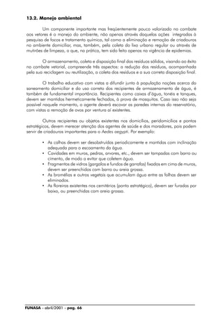 FUNASA - abril/2001 - pag. 66
13.2. Manejo ambiental
Um componente importante mas freqüentemente pouco valorizado no combate
aos vetores é o manejo do ambiente, não apenas através daquelas ações integradas à
pesquisa de focos e tratamento químico, tal como a eliminação e remoção de criadouros
no ambiente domiciliar, mas, também, pela coleta do lixo urbano regular ou através de
mutirões de limpeza, o que, na prática, tem sido feito apenas na vigência de epidemias.
O armazenamento, coleta e disposição final dos resíduos sólidos, visando ao êxito
no combate vetorial, compreende três aspectos: a redução dos resíduos, acompanhada
pela sua reciclagem ou reutilização, a coleta dos resíduos e a sua correta disposição final.
O trabalho educativo com vistas a difundir junto à população noções acerca do
saneamento domiciliar e do uso correto dos recipientes de armazenamento de água, é
também de fundamental importância. Recipientes como caixas d’água, tonéis e tanques,
devem ser mantidos hermeticamente fechados, à prova de mosquitos. Caso isso não seja
possível naquele momento, o agente deverá escovar as paredes internas do reservatório,
com vistas a remoção de ovos por ventura aí existentes.
Outros recipientes ou objetos existentes nos domicílios, peridomicílios e pontos
estratégicos, devem merecer atenção dos agentes de saúde e dos moradores, pois podem
servir de criadouros importantes para o Aedes aegypti. Por exemplo:
• As calhas devem ser desobstruídas periodicamente e mantidas com inclinação
adequada para o escoamento da água.
• Cavidades em muros, pedras, arvores, etc., devem ser tampadas com barro ou
cimento, de modo a evitar que coletem água.
• Fragmentos de vidros (gargalos e fundos de garrafas) fixados em cima de muros,
devem ser preenchidos com barro ou areia grossa.
• As bromélias e outros vegetais que acumulam água entre as folhas devem ser
eliminados.
• As floreiras existentes nos cemitérios (ponto estratégico), devem ser furadas por
baixo, ou preenchidas com areia grossa.
 
