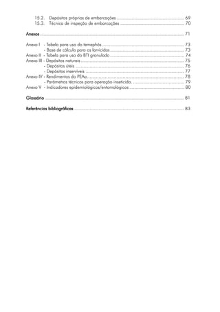 15.2. Depósitos próprios de embarcações ..................................................... 69
15.3. Técnica de inspeção de embarcações .................................................. 70
AnexosAnexosAnexosAnexosAnexos ................................................................................................................. 71
Anexo I - Tabela para uso do temephós ................................................................ 73
- Base de cálculo para os larvicidas.......................................................... 73
Anexo II - Tabela para uso do BTI granulado .......................................................... 74
Anexo III - Depósitos naturais ................................................................................. 75
- Depósitos úteis ..................................................................................... 76
- Depósitos inservíveis ............................................................................. 77
Anexo IV - Rendimentos do PEAa............................................................................ 78
- Parâmetros técnicos para operação inseticida. ........................................ 79
Anexo V - Indicadores epidemiológicos/entomológicos ........................................... 80
GlossárioGlossárioGlossárioGlossárioGlossário ............................................................................................................. 81
RRRRReferências bibliográficaseferências bibliográficaseferências bibliográficaseferências bibliográficaseferências bibliográficas ...................................................................................... 83
 