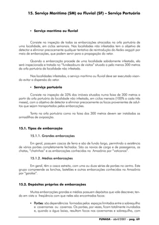 FUNASA - abril/2001 - pag. 69
15. Serviço Marítimo (SM) ou Fluvial (SF) – Serviço Portuário
• Serviço marítimo ou fluvial
Consiste na inspeção de todas as embarcações atracadas na orla portuária de
uma localidade, em ciclos semanais. Nas localidades não infestadas tem o objetivo de
detectar e eliminar precocemente qualquer tentativa de reintrodução do Aedes aegypti por
meio de embarcações, que podem servir para a propagação do vetor.
Quando a embarcação procede de uma localidade sabidamente infestada, ela
será inspecionada e tratada no “fundeadouro de visitas” situado a pelo menos 300 metros
da orla portuária da localidade não infestada.
Nas localidades infestadas, o serviço marítimo ou fluvial deve ser executado visan-
do evitar a dispersão do vetor.
• Serviço portuário
Consiste na inspeção de 33% dos imóveis situados numa faixa de 300 metros a
partir da orla portuária da localidade não infestada, em ciclos mensais (100% a cada três
meses), com o objetivo de detectar e eliminar precocemente os focos provenientes de adul-
tos que sejam transportados pelas embarcações.
Tanto na orla portuária como na faixa dos 300 metros devem ser instaladas as
armadilhas de oviposição.
15.1. Tipos de embarcação
15.1.1. Grandes embarcações
Em geral, possuem cascos de ferro e são de fundo largo, permitindo a existência
de vários porões completamente fechados. São os navios de carga e de passageiros, as
chatas, “chatinhas” e as embarcações conhecidas na Amazônia por “vaticanos”.
15.1.2. Médias embarcações
Em geral, têm o casco estreito, com uma ou duas séries de porões no centro. Este
grupo compreende as lanchas, batelões e outras embarcações conhecidas na Amazônia
por “gaiolas”.
15.2. Depósitos próprios de embarcações
Muitas embarcações grandes e médias possuem depósitos que vale descrever, ten-
do em vista a freqüência com que neles são encontrados focos:
• PPPPPorõesorõesorõesorõesorões: são dependências formadas pelos espaços limitados entre a sobrequilha
e cavernames ou cavernas. Os porões, por vezes, ficam totalmente inundados
e, quando a água baixa, resultam focos nos cavernames e sobrequilha, com
 