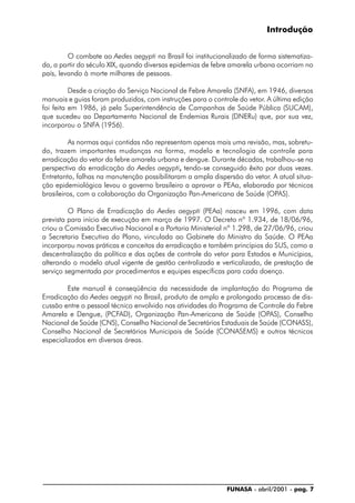 FUNASA - abril/2001 - pag. 7
Introdução
O combate ao Aedes aegypti no Brasil foi institucionalizado de forma sistematiza-
da, a partir do século XIX, quando diversas epidemias de febre amarela urbana ocorriam no
país, levando à morte milhares de pessoas.
Desde a criação do Serviço Nacional de Febre Amarela (SNFA), em 1946, diversos
manuais e guias foram produzidos, com instruções para o controle do vetor. A última edição
foi feita em 1986, já pela Superintendência de Campanhas de Saúde Pública (SUCAM),
que sucedeu ao Departamento Nacional de Endemias Rurais (DNERu) que, por sua vez,
incorporou o SNFA (1956).
As normas aqui contidas não representam apenas mais uma revisão, mas, sobretu-
do, trazem importantes mudanças na forma, modelo e tecnologia de controle para
erradicação do vetor da febre amarela urbana e dengue. Durante décadas, trabalhou-se na
perspectiva da erradicação do Aedes aegypti,,,,, tendo-se conseguido êxito por duas vezes.
Entretanto, falhas na manutenção possibilitaram a ampla dispersão do vetor. A atual situa-
ção epidemiológica levou o governo brasileiro a aprovar o PEAa, elaborado por técnicos
brasileiros, com a colaboração da Organização Pan-Americana de Saúde (OPAS).
O Plano de Erradicação do Aedes aegypti (PEAa) nasceu em 1996, com data
prevista para início de execução em março de 1997. O Decreto nº 1.934, de 18/06/96,
criou a Comissão Executiva Nacional e a Portaria Ministerial nº 1.298, de 27/06/96, criou
a Secretaria Executiva do Plano, vinculada ao Gabinete do Ministro da Saúde. O PEAa
incorporou novas práticas e conceitos da erradicação e também princípios do SUS, como a
descentralização da política e das ações de controle do vetor para Estados e Municípios,
alterando o modelo atual vigente de gestão centralizada e verticalizada, de prestação de
serviço segmentada por procedimentos e equipes específicas para cada doença.
Este manual é conseqüência da necessidade de implantação do Programa de
Erradicação do Aedes aegypti no Brasil, produto de amplo e prolongado processo de dis-
cussão entre o pessoal técnico envolvido nas atividades do Programa de Controle da Febre
Amarela e Dengue, (PCFAD), Organização Pan-Americana de Saúde (OPAS), Conselho
Nacional de Saúde (CNS), Conselho Nacional de Secretários Estaduais de Saúde (CONASS),
Conselho Nacional de Secretários Municipais de Saúde (CONASEMS) e outros técnicos
especializados em diversas áreas.
 