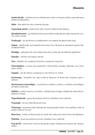 FUNASA - abril/2001 - pag. 81
Glossário
Acetato de etilaAcetato de etilaAcetato de etilaAcetato de etilaAcetato de etila – produto químico utilizado para matar o mosquito adulto, capturado para
estudo em laboratório.
AladoAladoAladoAladoAlado - fase adulta do vetor, presença de asas.
Capacidade vetorial -Capacidade vetorial -Capacidade vetorial -Capacidade vetorial -Capacidade vetorial - potencial do vetor transmitir determinada doença.
Densidade larváriaDensidade larváriaDensidade larváriaDensidade larváriaDensidade larvária - quantidade de larvas para determinado denominador (recipiente, con-
cha, área, imóvel).
ErradicaçãoErradicaçãoErradicaçãoErradicaçãoErradicação - ato de eliminar completamente uma espécie de determinada área.
EspécieEspécieEspécieEspécieEspécie - classificação mais específica dos seres vivos. Quando se reproduzem geram des-
cendentes férteis.
EstratégiaEstratégiaEstratégiaEstratégiaEstratégia - aplicação dos meios disponíveis para consecução de objetivos específicos.
ExemplarExemplarExemplarExemplarExemplar - indivíduo da espécie vetorial.
FFFFFocoocoocoocooco - depósito com presença de larvas ou pupas de mosquitos.
Holometabólico -Holometabólico -Holometabólico -Holometabólico -Holometabólico - animais que apresentam metamorfose completa. (Exemplo: ovo, larva,
pupa, adulto)
InspeçãoInspeçãoInspeçãoInspeçãoInspeção - ato de verificar a presença ou não de foco no imóvel.
LLLLLarvitrampas -arvitrampas -arvitrampas -arvitrampas -arvitrampas - recipiente com água onde se observam as larvas dos mosquitos após a
eclosão.
Monitoramento entomológicoMonitoramento entomológicoMonitoramento entomológicoMonitoramento entomológicoMonitoramento entomológico - acompanhar, analisar e avaliar a condição entomológica
de determinada área.
NaftalinaNaftalinaNaftalinaNaftalinaNaftalina - produto químico, aromático, utilizado para proteger coleções de inseto de pre-
dadores e fungos.
Organofosforado -Organofosforado -Organofosforado -Organofosforado -Organofosforado - grupo de produtos químicos utilizados como inseticida.
Oviposição -Oviposição -Oviposição -Oviposição -Oviposição - ato do inseto fêmea pôr ovos.
OvitrampasOvitrampasOvitrampasOvitrampasOvitrampas – recipiente onde as fêmeas de mosquitos põem sobre uma superfície, onde se
podem observar os ovos.
PPPPPesca larvaesca larvaesca larvaesca larvaesca larva - coador confeccionado em tecido filó usado para retirar larvas dos depósitos.
PPPPPiretróide -iretróide -iretróide -iretróide -iretróide - grupo de produtos químicos utilizados como inseticida.
PPPPPuçá de Fuçá de Fuçá de Fuçá de Fuçá de Filó -iló -iló -iló -iló - instrumento na forma de grande coador utilizado para captura de mosquito
adulto.
 