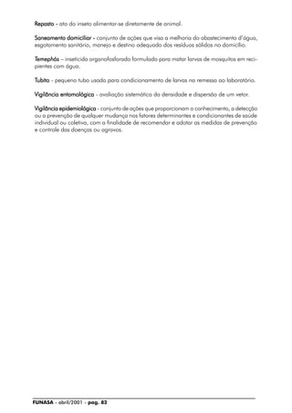 FUNASA - abril/2001 - pag. 82
RRRRRepasto -epasto -epasto -epasto -epasto - ato do inseto alimentar-se diretamente de animal.
Saneamento domiciliar -Saneamento domiciliar -Saneamento domiciliar -Saneamento domiciliar -Saneamento domiciliar - conjunto de ações que visa a melhoria do abastecimento d’água,
esgotamento sanitário, manejo e destino adequado dos resíduos sólidos no domicílio.
TTTTTemephósemephósemephósemephósemephós – inseticida organofosforado formulado para matar larvas de mosquitos em reci-
pientes com água.
TTTTTubitoubitoubitoubitoubito - pequeno tubo usado para condicionamento de larvas na remessa ao laboratório.
Vigilância entomológicaVigilância entomológicaVigilância entomológicaVigilância entomológicaVigilância entomológica - avaliação sistemática da densidade e dispersão de um vetor.
Vigilância epidemiológicaVigilância epidemiológicaVigilância epidemiológicaVigilância epidemiológicaVigilância epidemiológica - conjunto de ações que proporcionam o conhecimento, a detecção
ou a prevenção de qualquer mudança nos fatores determinantes e condicionantes de saúde
individual ou coletiva, com a finalidade de recomendar e adotar as medidas de prevenção
e controle das doenças ou agravos.
 