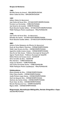 Grupos de Revisores:
1985
Ronaldo Santos do Amaral - DIFA/DECEN/SUCAM
Edmar Cabral da Silva - DIFA/DECEN/SUCAM
1997
Adilson Nobre (In Memoriam)
José Carlos de Souza Silva - GT-FAD/CCDTV/DEOPE/FUNASA
Farnésio Luís Guimarães - CORE/GO/FUNASA
José Severino da Lacerda - CORE/PE/FUNASA
Paulo Eduardo Guedes Sellera - GT-FAD/CCDTV/DEOPE/FUNASA
Waldir Rodrigues Pereira (copidesque) - PEAa/FUNASA/MS
1998
José Carlos de Souza Silva - (In Memoriam)
Edinaldo dos Santos - GT-FAD/CCDTV/DEOPE/FUNASA
Paulo Eduardo Guedes Sellera - GT-FAD/CCDTV/DEOPE/FUNASA
2001
Antônio Carlos Rodopiano de Oliveira (In Memoriam)
Paulo de Tarso Ribeiro Vilarinhos - COFAB/CENEPI/FUNASA
Waldir João Ferreira da Silva - COFAB/CENEPI/FUNASA
Agostinho Aroldo Limeira Araújo - COFAB/CENEPI/FUNASA
Maurílio do Vale Araújo - Prefeitura Municipal de Teresina/PI
Agenor Vicente Xavier - Prefeitura Municipal de Natal/RN
Dalton Pereira da Fonseca Júnior - SUCEN/SP
Silvio Carvalho da Silva - SUCAN/SP
Elias Monteiro - CORE/FUNASA/MS
Jorge Luiz Monteiro - CORE/FUNASA/BA
José Carlos Guimarães Santos - CORE/FUNASA/BA
Waldir Rodrigues Pereira (copidesque) - PEAa/FUNASA/MS
Colaboradores:
Eliane Almeida da Silva - COFAB/CENEPI/FUNASA
Cátia Cilene Serafim - COFAB/CENEPI/FUNASA
Josefa Pinheiro Lopes Soares - COFAB/CENEPI/FUNASA
Marli de Mesquita Silva - COFAB/CENEPI/FUNASA
Marlúcia dos Santos Uchôa - COFAB/CENEPI/FUNASA
Paulo César da Silva - CONAB/CENEPI/FUNASA
Romulo Henrique da Cruz - CENEPI/COLAB/FNS
Regina Atalla - CONAB/CENEPI/FUNASA
Diagramação, Normalização Bibliográfica, Revisão Ortográfica e Capa:
ASCOM/PRE/FUNASA
 