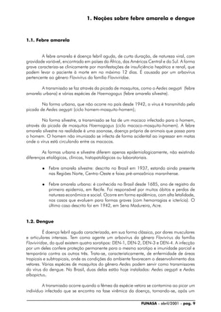 FUNASA - abril/2001 - pag. 9
1. Noções sobre febre amarela e dengue
1.1. Febre amarela
A febre amarela é doença febril aguda, de curta duração, de natureza viral, com
gravidade variável, encontrada em países da África, das Américas Central e do Sul. A forma
grave caracteriza-se clinicamente por manifestações de insuficiência hepática e renal, que
podem levar o paciente à morte em no máximo 12 dias. É causada por um arbovírus
pertencente ao gênero Flavivírus da família Flaviviridae.
A transmissão se faz através da picada de mosquitos, como o Aedes aegypti (febre
amarela urbana) e várias espécies de Haemagogus (febre amarela silvestre).
Na forma urbana, que não ocorre no país desde 1942, o vírus é transmitido pela
picada de Aedes aegypti (ciclo homem-mosquito-homem);
Na forma silvestre, a transmissão se faz de um macaco infectado para o homem,
através da picada de mosquitos Haemagogus (ciclo macaco-mosquito-homem). A febre
amarela silvestre na realidade é uma zoonose, doença própria de animais que passa para
o homem. O homem não imunizado se infecta de forma acidental ao ingressar em matas
onde o vírus está circulando entre os macacos.
As formas urbana e silvestre diferem apenas epidemiologicamente, não existindo
diferenças etiológicas, clínicas, histopatológicas ou laboratoriais.
® Febre amarela silvestre: descrita no Brasil em 1937, estando ainda presente
nas Regiões Norte, Centro-Oeste e faixa pré-amazônica maranhense.
® Febre amarela urbana: é conhecida no Brasil desde 1685, ano de registro da
primeira epidemia, em Recife. Foi responsável por muitos óbitos e perdas de
natureza econômica e social. Ocorre em forma epidêmica, com alta letalidade,
nos casos que evoluem para formas graves (com hemorragias e icterícia). O
último caso descrito foi em 1942, em Sena Madureira, Acre.
1.2. Dengue
É doença febril aguda caracterizada, em sua forma clássica, por dores musculares
e articulares intensas. Tem como agente um arbovírus do gênero Flavivírus da família
Flaviviridae, do qual existem quatro sorotipos: DEN-1, DEN-2, DEN-3 e DEN-4. A infecção
por um deles confere proteção permanente para o mesmo sorotipo e imunidade parcial e
temporária contra os outros três. Trata-se, caracteristicamente, de enfermidade de áreas
tropicais e subtropicais, onde as condições do ambiente favorecem o desenvolvimento dos
vetores. Várias espécies de mosquitos do gênero Aedes podem servir como transmissores
do vírus do dengue. No Brasil, duas delas estão hoje instaladas: Aedes aegypti e Aedes
albopictus.....
A transmissão ocorre quando a fêmea da espécie vetora se contamina ao picar um
indivíduo infectado que se encontra na fase virêmica da doença, tornando-se, após um
 
