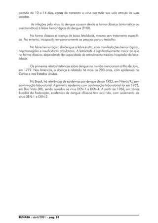 FUNASA - abril/2001 - pag. 10
período de 10 a 14 dias, capaz de transmitir o vírus por toda sua vida através de suas
picadas.
As infeções pelo vírus do dengue causam desde a forma clássica (sintomática ou
assintomática) à febre hemorrágica do dengue (FHD).
Na forma clássica é doença de baixa letalidade, mesmo sem tratamento específi-
co. No entanto, incapacita temporariamente as pessoas para o trabalho.
Na febre hemorrágica do dengue a febre é alta, com manifestações hemorrágicas,
hepatomegalia e insuficiência circulatória. A letalidade é significativamente maior do que
na forma clássica, dependendo da capacidade de atendimento médico-hospitalar da loca-
lidade.
Os primeiros relatos históricos sobre dengue no mundo mencionam a Ilha de Java,
em 1779. Nas Américas, a doença é relatada há mais de 200 anos, com epidemias no
Caribe e nos Estados Unidos.
No Brasil, há referências de epidemias por dengue desde 1923, em Niterói/RJ, sem
confirmação laboratorial. A primeira epidemia com confirmação laboratorial foi em 1982,
em Boa Vista (RR), sendo isolados os virus DEN-1 e DEN-4. A partir de 1986, em vários
Estados da Federação, epidemias de dengue clássico têm ocorrido, com isolamento de
vírus DEN-1 e DEN-2.
 