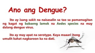 Ano ang Dengue?
Ito ay isang sakit na naisasalin sa tao sa pamamagitan
ng kagat ng babaeng lamok na Aedes species na may
dalang dengue virus.
Ito ay may apat na serotype. Kaya maaari itong
umulit kahat nagkaroon ka na dati.
 