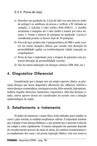 FUNASA - dezembro/2002 - pág. 1010101010
3.3.3. Prova do laço
a) Desenhar um quadrado de 2,5cm de lado (ou uma área ao redor
do polegar) no antebraço da pessoa e verificar a PA (deitada ou
sentada); 2. Calcular o valor médio=(PAS+PAD)/2 ; 3. Insuflar
novamente o manguito até o valor médio e manter por cinco mi-
nutos; 4. Contar o número de petéquias no quadrado. A prova é
considerada positiva se houver mais de 20 petéquias;
b) Prova do laço positiva não é patognomônica de FHD e pode ocor-
rer em outras situações clínicas que cursam com alteração da
permeabilidade capilar ou trombocitopenia (idade avançada ou
coagulopatias);
c) Prova do laço é importante para a triagem de pacientes com po-
tencial alteração da permeabilidade vascular;
d) Não há contra-indicações em doenças crônicas (DM, HAS, etc.).
4. Diagnóstico Diferencial4. Diagnóstico Diferencial4. Diagnóstico Diferencial4. Diagnóstico Diferencial4. Diagnóstico Diferencial
Considerando que a dengue tem um amplo espectro clínico, as prin-
cipais doenças que fazem diagnóstico diferencial são: influenza, rubéola e
outras doenças exantemáticas, meningococcemia, febre amarela, leptospirose,
malária, hepatite infecciosa, hantavirose, riquetsioses. Além das doenças ci-
tadas, outros agravos devem ser considerados de acordo com a situação
epidemiológica da região.
5. Estadiamento e tratamento5. Estadiamento e tratamento5. Estadiamento e tratamento5. Estadiamento e tratamento5. Estadiamento e tratamento
Os dados de anamnese e exame físico serão utilizados para estadiar os
casos e para orientar as medidas terapêuticas cabíveis. É importante lembrar
que a dengue é uma doença dinâmica, o que permite que o paciente evolua de
um estágio a outro rapidamente. O manejo adequado dos pacientes depende
do reconhecimento precoce de sinais de alerta, do contínuo monitoramento e
re-estadiamento dos casos e da pronta reposição hídrica. Com isso torna-se
 