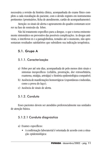FUNASA - dezembro/2002 - pág. 1111111111
necessária a revisão da história clínica, acompanhada do exame físico com-
pleto a cada reavaliação do paciente, com o devido registro em instrumentos
pertinentes (prontuários, ficha de atendimento, cartão de acompanhamento).
Atenção: os sinais de alerta e agravamento do quadro costumam ocor-
rer na fase de remissão da febre.
Não há tratamento específico para a dengue, o que o torna eminente-
mente sintomático ou preventivo das possíveis complicações. As drogas anti-
virais, o interferon α e a gamaglobulina, testados até o momento, não apre-
sentaram resultados satisfatórios que subsidiem sua indicação terapêutica.
5.1. Grupo A5.1. Grupo A5.1. Grupo A5.1. Grupo A5.1. Grupo A
5.1.1. Caracterização
a) Febre por até sete dias, acompanhada de pelo menos dois sinais e
sintomas inespecíficos (cefaléia, prostração, dor retroorbitária,
exantema, mialgia, artralgia) e história epidemiológica compatível;
b) Ausência de manifestações hemorrágicas (espontâneas e induzidas,
como a prova do laço);
c) Ausência de sinais de alerta.
5.1.2. Conduta
Esses pacientes devem ser atendidos preferencialmente nas unidades
de atenção básica.
5.1.2.1 Conduta diagnóstica
a) Exames específicos:
• A confirmação laboratorial é orientada de acordo com a situa-
ção epidemiológica:
 