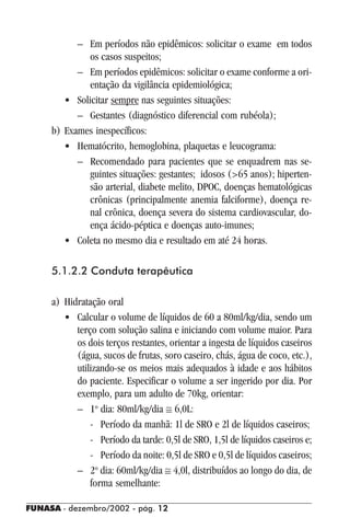 FUNASA - dezembro/2002 - pág. 1212121212
– Em períodos não epidêmicos: solicitar o exame em todos
os casos suspeitos;
– Em períodos epidêmicos: solicitar o exame conforme a ori-
entação da vigilância epidemiológica;
• Solicitar sempre nas seguintes situações:
– Gestantes (diagnóstico diferencial com rubéola);
b) Exames inespecíficos:
• Hematócrito, hemoglobina, plaquetas e leucograma:
– Recomendado para pacientes que se enquadrem nas se-
guintes situações: gestantes; idosos (>65 anos); hiperten-
são arterial, diabete melito, DPOC, doenças hematológicas
crônicas (principalmente anemia falciforme), doença re-
nal crônica, doença severa do sistema cardiovascular, do-
ença ácido-péptica e doenças auto-imunes;
• Coleta no mesmo dia e resultado em até 24 horas.
5.1.2.2 Conduta terapêutica
a) Hidratação oral
• Calcular o volume de líquidos de 60 a 80ml/kg/dia, sendo um
terço com solução salina e iniciando com volume maior. Para
os dois terços restantes, orientar a ingesta de líquidos caseiros
(água, sucos de frutas, soro caseiro, chás, água de coco, etc.),
utilizando-se os meios mais adequados à idade e aos hábitos
do paciente. Especificar o volume a ser ingerido por dia. Por
exemplo, para um adulto de 70kg, orientar:
– 1o
dia: 80ml/kg/dia ≅ 6,0L:
- Período da manhã: 1l de SRO e 2l de líquidos caseiros;
- Período da tarde: 0,5l de SRO, 1,5l de líquidos caseiros e;
- Período da noite: 0,5l de SRO e 0,5l de líquidos caseiros;
– 2o
dia: 60ml/kg/dia ≅ 4,0l, distribuídos ao longo do dia, de
forma semelhante:
 