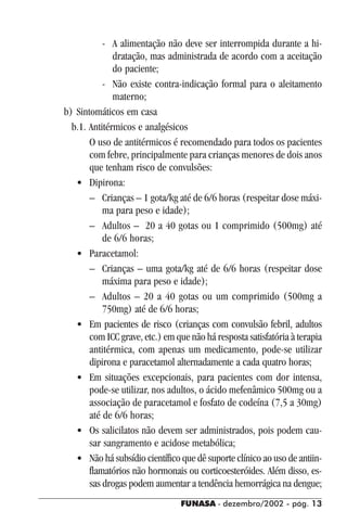 FUNASA - dezembro/2002 - pág. 1313131313
- A alimentação não deve ser interrompida durante a hi-
dratação, mas administrada de acordo com a aceitação
do paciente;
- Não existe contra-indicação formal para o aleitamento
materno;
b) Sintomáticos em casa
b.1. Antitérmicos e analgésicos
O uso de antitérmicos é recomendado para todos os pacientes
com febre, principalmente para crianças menores de dois anos
que tenham risco de convulsões:
• Dipirona:
– Crianças – 1 gota/kg até de 6/6 horas (respeitar dose máxi-
ma para peso e idade);
– Adultos – 20 a 40 gotas ou 1 comprimido (500mg) até
de 6/6 horas;
• Paracetamol:
– Crianças – uma gota/kg até de 6/6 horas (respeitar dose
máxima para peso e idade);
– Adultos – 20 a 40 gotas ou um comprimido (500mg a
750mg) até de 6/6 horas;
• Em pacientes de risco (crianças com convulsão febril, adultos
com ICC grave, etc.) em que não há resposta satisfatória à terapia
antitérmica, com apenas um medicamento, pode-se utilizar
dipirona e paracetamol alternadamente a cada quatro horas;
• Em situações excepcionais, para pacientes com dor intensa,
pode-se utilizar, nos adultos, o ácido mefenâmico 500mg ou a
associação de paracetamol e fosfato de codeína (7,5 a 30mg)
até de 6/6 horas;
• Os salicilatos não devem ser administrados, pois podem cau-
sar sangramento e acidose metabólica;
• Não há subsídio científico que dê suporte clínico ao uso de antiin-
flamatórios não hormonais ou corticoesteróides. Além disso, es-
sas drogas podem aumentar a tendência hemorrágica na dengue;
 