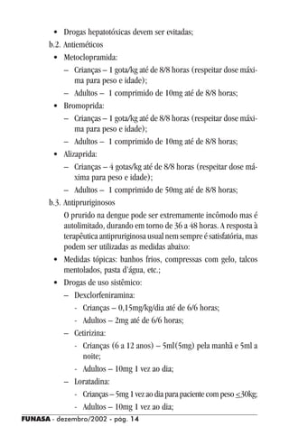 FUNASA - dezembro/2002 - pág. 1414141414
• Drogas hepatotóxicas devem ser evitadas;
b.2. Antieméticos
• Metoclopramida:
– Crianças – 1 gota/kg até de 8/8 horas (respeitar dose máxi-
ma para peso e idade);
– Adultos – 1 comprimido de 10mg até de 8/8 horas;
• Bromoprida:
– Crianças – 1 gota/kg até de 8/8 horas (respeitar dose máxi-
ma para peso e idade);
– Adultos – 1 comprimido de 10mg até de 8/8 horas;
• Alizaprida:
– Crianças – 4 gotas/kg até de 8/8 horas (respeitar dose má-
xima para peso e idade);
– Adultos – 1 comprimido de 50mg até de 8/8 horas;
b.3. Antipruriginosos
O prurido na dengue pode ser extremamente incômodo mas é
autolimitado, durando em torno de 36 a 48 horas. A resposta à
terapêutica antipruriginosa usual nem sempre é satisfatória, mas
podem ser utilizadas as medidas abaixo:
• Medidas tópicas: banhos frios, compressas com gelo, talcos
mentolados, pasta d’água, etc.;
• Drogas de uso sistêmico:
– Dexclorfeniramina:
- Crianças – 0,15mg/kg/dia até de 6/6 horas;
- Adultos – 2mg até de 6/6 horas;
– Cetirizina:
- Crianças (6 a 12 anos) – 5ml(5mg) pela manhã e 5ml a
noite;
- Adultos – 10mg 1 vez ao dia;
– Loratadina:
- Crianças–5mg1vezaodiaparapacientecompeso<30kg;
- Adultos – 10mg 1 vez ao dia;
 