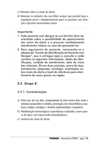FUNASA - dezembro/2002 - pág. 1515151515
c) Orientar sobre os sinais de alerta;
d) Retornar no primeiro dia sem febre sempre que possível para a
população geral e obrigatoriamente para os pacientes nas situa-
ções especiais mencionadas acima.
Importante:
1. Todo paciente com dengue (e sua família) deve ser
orientado sobre a possibilidade do aparecimento
dos sinais de alerta e a procurar imediatamente
atendimento médico no caso de apresentá-los.
2. Para seguimento do paciente, recomenda-se a
adoção do “Cartão de Identificação do Paciente com
Dengue”, que é entregue após a consulta e onde
constam as seguintes informações: dados de iden-
tificação, unidade de atendimento, data de início
dos sintomas, PA em duas posições, prova do laço,
hematócrito, plaquetas, sorologia, orientações so-
bre sinais de alerta e local de referência para aten-
dimento de casos graves na região.
5.2. Grupo B5.2. Grupo B5.2. Grupo B5.2. Grupo B5.2. Grupo B
5.2.1. Caracterização
a) Febre por até sete dias, acompanhada de pelo menos dois sinais e
sintomasinespecíficos(cefaléia,prostração,dorretroorbitária,exan-
tema, mialgia, artralgia) e história epidemiológica compatível;
b) Manifestações hemorrágicas (espontâneas e induzidas, como a pro-
va do laço) sem repercussão hemodinâmica;
c) Ausência de sinais de alerta.
 