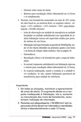 FUNASA - dezembro/2002 - pág. 1717171717
– Orientar sobre sinais de alerta;
– Retorno para reavaliação clínico laboratorial em 24 horas
e re-estadiamento;
• Paciente com hematócrito aumentado em mais de 10% acima
do valor basal ou, na ausência deste, os seguintes valores: cri-
anças: >42%; mulheres: >44%; homens: >50%; e/ou plaque-
topenia <50.000 céls/mm3
:
– Leito de observação em unidade de emergência ou unidade
hospitalar ou unidade ambulatorial com capacidade de re-
alizar hidratação venosa sob supervisão médica por perío-
do mínimo de seis horas;
– Hidrataçãooralsupervisionadaouparenteral:80ml/kg/dia,sen-
do 1/3 do volume infundido nas primeiras quatro a seis horas
e na forma de solução salina isotônica. Veja na página 18.
– Sintomáticos;
– Reavaliação clínica e de hematócrito após a etapa de hidra-
tação;
– Se normal, tratamento ambulatorial com hidratação rigorosa
e retorno para reavaliação clínico-laboratorial em 24 horas;
– Se resposta inadequada, repetir a conduta se a unidade ti-
ver condições. Se não, manter hidratação parenteral até
transferência para unidade de referência.
Importante
1. Em todas as situações, monitorar o aparecimento
de sinais de alerta. O surgimento destes ou a res-
posta inadequada à hidratação, isto é, aumento
ou manutenção dos níveis de hematócrito, carac-
terizam indicação de internação.
2. Pacientes com plaquetopenia <20.000/mm3
sem re-
percussão clínica devem ser internados e reavaliados
clínica e laboratorialmente a cada 12 horas.
 