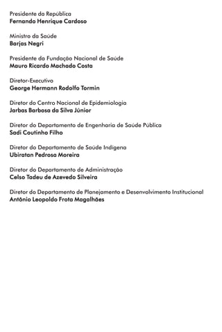 Presidente da República
Fernando Henrique CardosoFernando Henrique CardosoFernando Henrique CardosoFernando Henrique CardosoFernando Henrique Cardoso
Ministro da Saúde
Barjas NegriBarjas NegriBarjas NegriBarjas NegriBarjas Negri
Presidente da Fundação Nacional de Saúde
Mauro Ricardo Machado CostaMauro Ricardo Machado CostaMauro Ricardo Machado CostaMauro Ricardo Machado CostaMauro Ricardo Machado Costa
Diretor-Executivo
George Hermann RGeorge Hermann RGeorge Hermann RGeorge Hermann RGeorge Hermann Rodolfo Todolfo Todolfo Todolfo Todolfo Torminorminorminorminormin
Diretor do Centro Nacional de Epidemiologia
Jarbas Barbosa da Silva JúniorJarbas Barbosa da Silva JúniorJarbas Barbosa da Silva JúniorJarbas Barbosa da Silva JúniorJarbas Barbosa da Silva Júnior
Diretor do Departamento de Engenharia de Saúde Pública
Sadi Coutinho FilhoSadi Coutinho FilhoSadi Coutinho FilhoSadi Coutinho FilhoSadi Coutinho Filho
Diretor do Departamento de Saúde Indígena
Ubiratan Pedrosa MoreiraUbiratan Pedrosa MoreiraUbiratan Pedrosa MoreiraUbiratan Pedrosa MoreiraUbiratan Pedrosa Moreira
Diretor do Departamento de Administração
Celso TCelso TCelso TCelso TCelso Tadeu de Azevedo Silveiraadeu de Azevedo Silveiraadeu de Azevedo Silveiraadeu de Azevedo Silveiraadeu de Azevedo Silveira
Diretor do Departamento de Planejamento e Desenvolvimento Institucional
Antônio Leopoldo Frota MagalhãesAntônio Leopoldo Frota MagalhãesAntônio Leopoldo Frota MagalhãesAntônio Leopoldo Frota MagalhãesAntônio Leopoldo Frota Magalhães
 