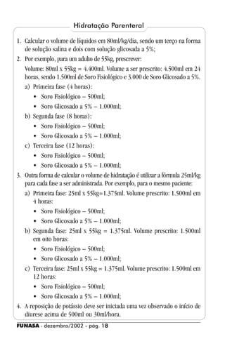 FUNASA - dezembro/2002 - pág. 1818181818
1. Calcular o volume de líquidos em 80ml/kg/dia, sendo um terço na forma
de solução salina e dois com solução glicosada a 5%;
2. Por exemplo, para um adulto de 55kg, prescrever:
Volume: 80ml x 55kg = 4.400ml. Volume a ser prescrito: 4.500ml em 24
horas, sendo 1.500ml de Soro Fisiológico e 3.000 de Soro Glicosado a 5%.
a) Primeira fase (4 horas):
• Soro Fisiológico – 500ml;
• Soro Glicosado a 5% – 1.000ml;
b) Segunda fase (8 horas):
• Soro Fisiológico – 500ml;
• Soro Glicosado a 5% – 1.000ml;
c) Terceira fase (12 horas):
• Soro Fisiológico – 500ml;
• Soro Glicosado a 5% – 1.000ml;
3. Outra forma de calcular o volume de hidratação é utilizar a fórmula 25ml/kg
para cada fase a ser administrada. Por exemplo, para o mesmo paciente:
a) Primeira fase: 25ml x 55kg=1.375ml. Volume prescrito: 1.500ml em
4 horas:
• Soro Fisiológico – 500ml;
• Soro Glicosado a 5% – 1.000ml;
b) Segunda fase: 25ml x 55kg = 1.375ml. Volume prescrito: 1.500ml
em oito horas:
• Soro Fisiológico – 500ml;
• Soro Glicosado a 5% – 1.000ml;
c) Terceira fase: 25ml x 55kg = 1.375ml. Volume prescrito: 1.500ml em
12 horas:
• Soro Fisiológico – 500ml;
• Soro Glicosado a 5% – 1.000ml;
4. A reposição de potássio deve ser iniciada uma vez observado o início de
diurese acima de 500ml ou 30ml/hora.
Hidratação Parenteral
 